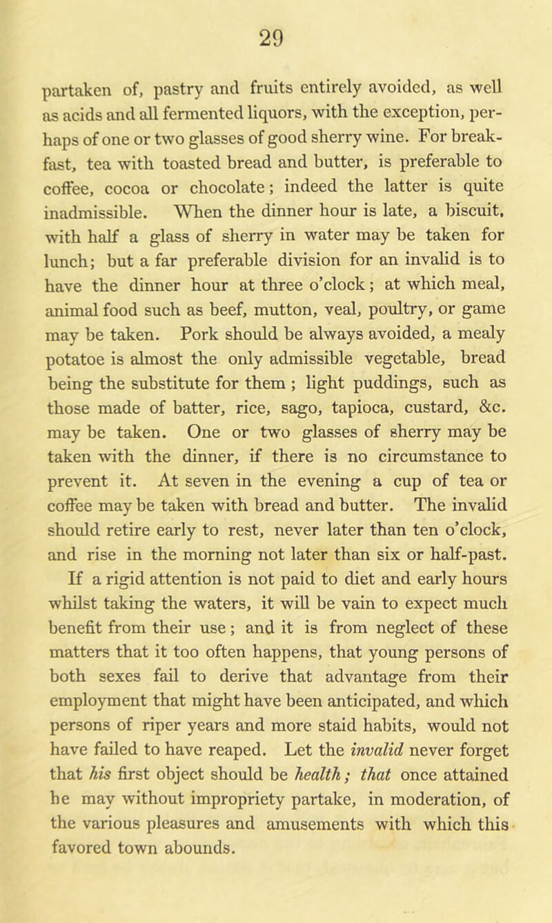 partaken of, pastry and fruits entirely avoided, as well as acids and all fermented liquors, with the exception, per- haps of one or two glasses of good sherry wine. For break- fast, tea with toasted bread and butter, is preferable to coffee, cocoa or chocolate; indeed the latter is quite inadmissible. When the dinner hour is late, a biscuit, with half a glass of sheiry in water may be taken for lunch; but a far preferable division for an invalid is to have the dinner hour at three o’clock; at which meal, animal food such as beef, mutton, veal, pordtry, or game may be taken. Pork should be always avoided, a mealy potatoe is almost the only admissible vegetable, bread being the substitute for them ; light puddings, such as those made of batter, rice, sago, tapioca, custard, &c. may be taken. One or two glasses of sherry may be taken with the dinner, if there is no circumstance to prevent it. At seven in the evening a cup of tea or coffee may be taken with bread and butter. The invalid should retire early to rest, never later than ten o’clock, and rise in the morning not later than six or half-past. If a rigid attention is not paid to diet and early hours whilst taking the waters, it will be vain to expect much benefit from their use; and it is from neglect of these matters that it too often happens, that young persons of both sexes fail to derive that advantage from their employment that might have been anticipated, and which persons of riper years and more staid habits, would not have failed to have reaped. Let the invalid never forget that his first object should be health; that once attained he may without impropriety partake, in moderation, of the various pleasures and amusements with which this favored town abounds.