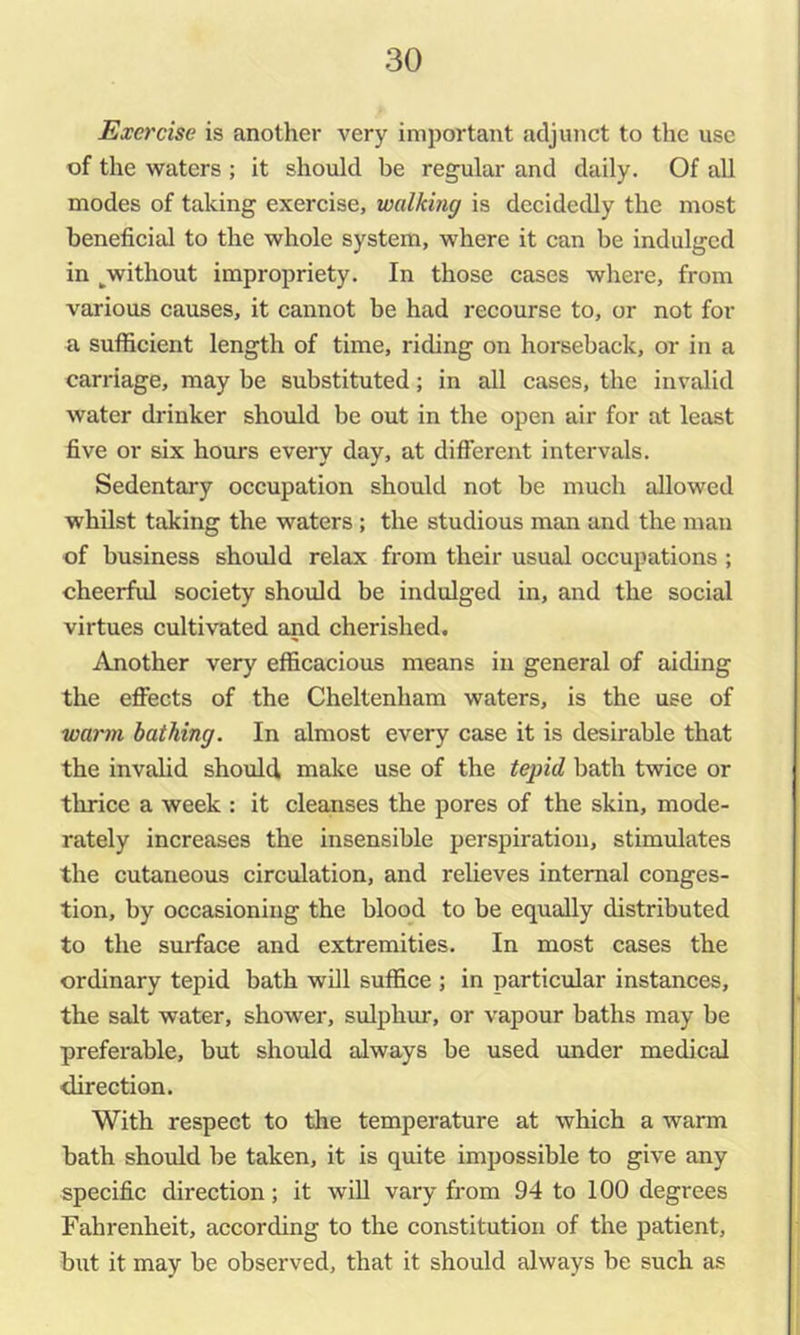 Exercise is another very important adjunct to the use of the waters ; it should be regular and daily. Of aU modes of taking exercise, walking is decidedly the most beneficial to the whole system, where it can be indulged in ^without impropriety. In those cases where, from various causes, it cannot be had recourse to, or not for a sufficient length of time, riding on horseback, or in a carriage, may be substituted; in all cases, the invalid water drinker should be out in the open air for at least five or six hours every day, at different intervals. Sedentary occupation should not be much allowed whilst taking the waters ; the studious man and the man of business should relax from their usual occupations ; cheerful society should be indulged in, and the social virtues cultivated and cherished. Another very efficacious means in general of aiding the effects of the Cheltenham waters, is the use of warm bathing. In almost every case it is desirable that the invalid should make use of the tepid bath twice or thrice a week : it cleanses the pores of the skin, mode- rately increases the insensible perspiration, stimulates the cutaneous circulation, and relieves internal conges- tion, by occasioning the blood to be equally distributed to the surface and extremities. In most cases the ordinary tepid bath will suffice ; in particular instances, the salt water, shower, sulphur, or vapour baths may be preferable, but should always be used under medical direction. With respect to the temperature at which a warm bath should be taken, it is quite impossible to give any specific direction; it will vary from 94 to 100 degrees Fahrenheit, according to the constitution of the patient, but it may be observed, that it should always be such as