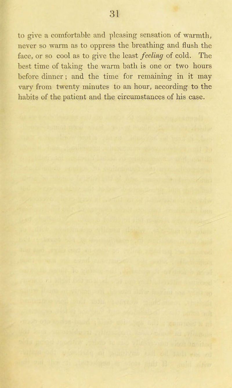 to give a comfortable and pleasing sensation of warmth, never so warm as to oppress the breathing and flush the face, or so cool as to give the least feeling of cold. The best time of taking the warm bath is one or two hours before dinner; and the time for remaining in it may vary from twenty minutes to an liour, according to the habits of the patient and the circumstances of his case.