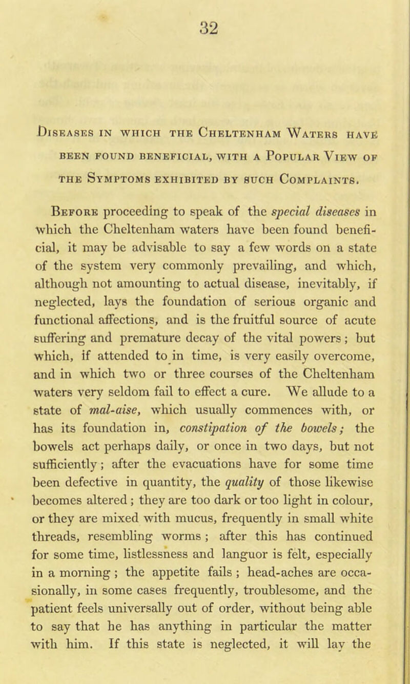 Diseases in which the Cheltenham Waters have BEEN FOUND BENEFICIAL, WITH A PoPULAR ViEW OF THE Symptoms exhibited by such Complaints. Before proceeding to speak of the special diseases in which the Cheltenham waters have been found benefi- cial, it may be advisable to say a few words on a state of the system very commonly prevailing, and which, although not amounting to actual disease, inevitably, if neglected, lays the foundation of serious organic and functional affections, and is the fruitful source of acute suffering and premature decay of the vital powers; but which, if attended to in time, is very easily overcome, and in which two or three courses of the Cheltenham waters very seldom fail to effect a cure. We allude to a state of mal~aise, which usually commences with, or has its foundation in, constipation of the bowels; the bowels act perhaps daily, or once in two days, but not sufficiently; after the evacuations have for some time been defective in quantity, the quality of those likewise becomes altered; they are too dark or too light in colour, or they are mixed with mucus, frequently in small white threads, resembUng worms ; after this has continued for some time, listlessness and languor is felt, especially in a morning ; the appetite fails ; head-aches are occa- sionally, in some cases frequently, troublesome, and the patient feels universally out of order, without being able to say that he has anything in particular the matter with him. If this state is neglected, it will lay the