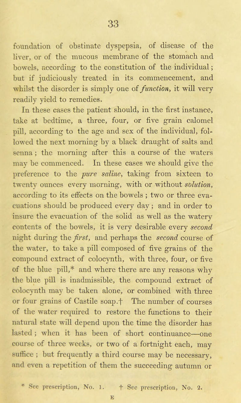 foundation of obstinate dyspepsia, of disease of the liver, or of the mucous membrane of the stomach and bowels, according to the constitution of the individual; but if judiciously treated in its commencement, and whilst the disorder is simply one of function, it will very readily yield to remedies. In these cases the patient should, in the first instance, take at bedtime, a three, four, or five grain calomel pill, according to the age and sex of the individual, fol- lowed the next morning by a black draught of salts and senna; the moniing after this a course of the waters may be commenced. In these cases we should give the preference to the pure saline, taking from sixteen to twenty ounces every morning, with or withoxxt solution, according to its eflects on the bowels ; two or three eva- cuations should be prod uced eveiy day; and in order to insure the evacuation of the solid as well as the watery contents of the bowels, it is very desirable every second night during the first, and perhaps the second course of the water, to take a pill composed of five grains of the compound extract of colocynth, with three, foxir, or five of the blue pill,* and where there are any reasons why the blue piU is inadmissible, the compound extract of colocynth may be taken alone, or combined with three or four grains of Castile soap.f The number of courses of the water required to restore the functions to their natural state will depend upon the time the disorder has lasted; when it has been of short continuance—one course of three weeks, or two of a fortnight each, may suffice ; but frequently a third course may be necessary, and even a repetition of them the succeeding autumn or * .See prescription. No. 1. -f- See preseription, No. 2. E
