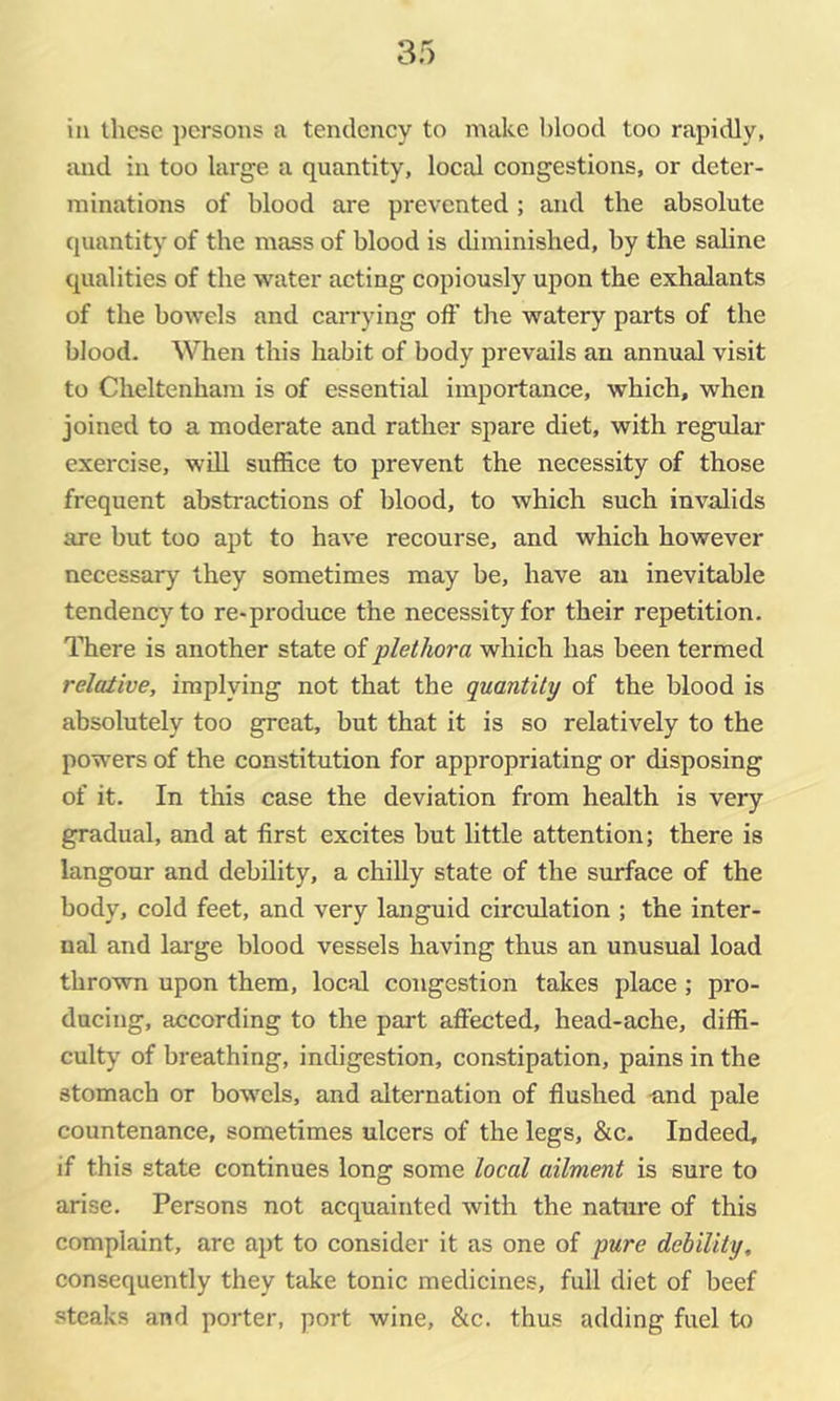 in these persons a tendency to make blood too rapidly, and in too large a quantity, local congestions, or deter- minations of blood are prevented; and the absolute (juantity of the mass of blood is thminished, by the saline qualities of the water acting copiously upon the exhalants of the bowels and can-ying oft’ the watery parts of the blood. When this habit of body prevails an annual visit to Cheltenham is of essential importance, which, when joined to a moderate and rather spare diet, with regular exercise, wdl suffice to prevent the necessity of those frequent abstractions of blood, to which such invalids are but too apt to have recourse, and which however necessary they sometimes may be, have an inevitable tendency to re-produce the necessity for their repetition. There is another state of plethora which has been termed relative, implying not that the quantity of the blood is absolutely too great, but that it is so relatively to the powers of the constitution for appropriating or disposing of it. In this case the deviation from health is very gradual, and at first excites but little attention; there is langour and debility, a chilly state of the surface of the body, cold feet, and very languid circulation ; the inter- nal and large blood vessels having thus an unusual load thrown upon them, local congestion takes place; pro- ducing, according to the part affected, head-ache, diffi- culty of breathing, indigestion, constipation, pains in the stomach or bowels, and alternation of flushed nnd pale countenance, sometimes ulcers of the legs, &c- Indeed, if this state continues long some local ailment is sure to arise. Persons not acquainted with the nature of this complaint, are apt to consider it as one of pure debility, consequently they take tonic medicines, full diet of beef steaks and porter, port wine, &c. thus adding fuel to