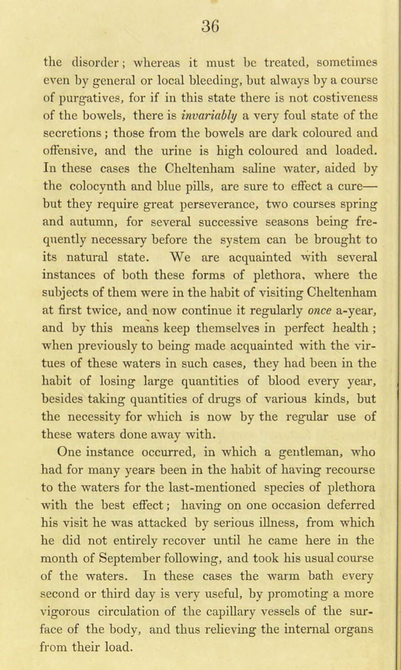the disorder; whereas it must be treated, sometimes even by general or local bleeding, but always by a course of purgatives, for if in this state there is not costiveness of the bowels, there is invariably a very foul state of the secretions; those from the bowels are dark coloured and offensive, and the urine is high coloured and loaded. In these cases the Cheltenham saline water, aided by the colocynth and blue pills, are sure to effect a cure— but they require great perseverance, two courses spring and autumn, for several successive seasons being fre- quently necessary before the system can be brought to its natural state. We are acquainted with several instances of both these forms of plethora, where the subjects of them were in the habit of visiting Cheltenham at first twice, and now continue it regularly once a-year, and by this means keep themselves in perfect health ; when previously to being made acquainted with the vir- tues of these waters in such cases, they had been in the habit of losing large quantities of blood every year, besides taking quantities of drugs of various kinds, but the necessity for which is now by the regular use of these waters done away with. One instance occurred, in which a gentleman, who had for many years been in the habit of having recourse to the waters for the last-mentioned species of plethora with the best effect; having on one occasion deferred his visit he was attacked by serious illness, from which he did not entirely recover until he came here in the month of September following, and took his usual course of the waters. In these cases the warm bath every second or third day is very useful, by promoting a more vigorous circulation of the capillary vessels of the sur- face of the body, and thus relieving the internal organs from their load.