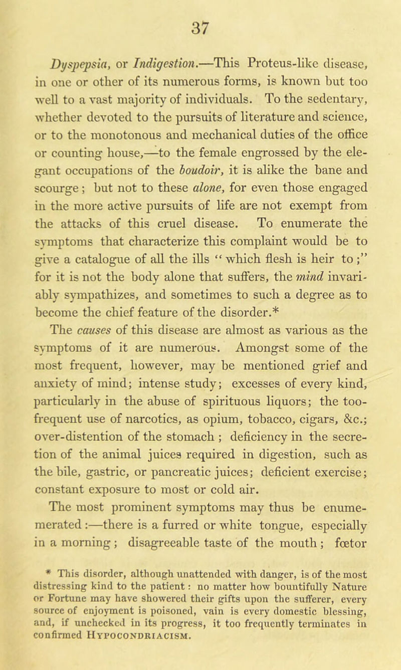 Di/spepsia, or Indigestion.—This Proteus-like disease, in one or other of its numerous forms, is known but too weU to a vast majority of individuals. To the sedentary, whether devoted to the pursuits of literature and science, or to the monotonous and mechanical duties of the office or counting house,—to the female engrossed by the ele- gant occupations of the boudoir, it is ahke the bane and scourge; but not to these alone, for even those engaged in the more active pursuits of hfe are not exempt from the attacks of this cruel disease. To enumerate the symptoms that characterize this complaint would be to give a catalogue of all the ills “ which flesh is heir to for it is not the body alone that sufiers, the mind invari- ably s}unpathizes, and sometimes to such a degree as to become the chief feature of the disorder.* The causes of this disease are almost as various as the symptoms of it are numerous. Amongst some of the most frequent, however, may be mentioned grief and anxiety of mind; intense study; excesses of every kind, particularly in the abuse of spirituous liquors; the too- fi-equent use of narcotics, as opium, tobacco, cigars, &c.; over-distention of the stomach ; deflciency in the secre- tion of the animal juices required in digestion, such as the bile, gastric, or pancreatic juices; deficient exercise; constant exposure to most or cold air. The most prominent symptoms may thus be enume- merated :—there is a furred or white tongue, especially in a morning; disagreeable taste of the mouth; foetor * This disorder, although unattended with danger, is of the most distressing kind to the patient: no matter how bountifully Nature or Fortune may have showered their gifts upon the suiferer, every souree of enjoyment is poisoned, vain is every domestic blessing, and, if unchecked in its progress, it too frequently terminates in confirmed Hypocondriacism.