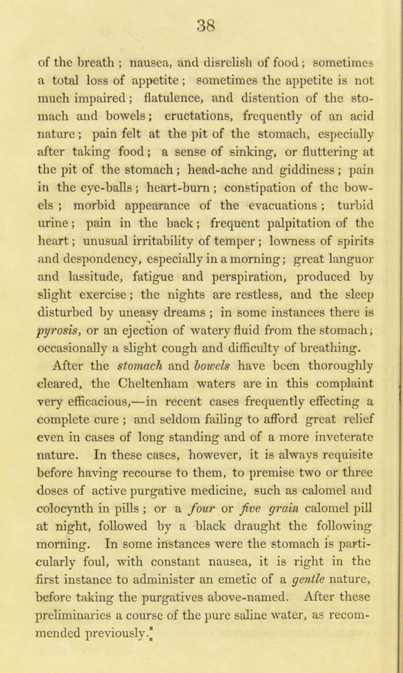 of the breath ; nausea, and disrelish of food ; sometimes a total loss of appetite; sometimes the appetite is not much impaired; flatulence, and distention of the sto- mach and bowels; eructations, frequently of an acid nature; pain felt at the pit of the stomach, especially after taking food; a sense of sinking, or fluttering at the pit of the stomach; head-ache and giddiness; pain in the eye-balls; heart-bum; constipation of the bow- els ; morbid appearance of the evacuations; turbid urine; pain in the back; frequent palpitation of the heart; unusual irritability of temper; lowness of spirits and despondency, especially in a morning; great languor and lassitude, fatigue and perspiration, produced by slight exercise; the nights are restless, and the sleep disturbed by uneasy dreams ; in some instances there is pyrosis, or an ejection of watery fluid from the stomach; occasionally a slight cough and difficulty of breathing. After the stomach and bowels have been thorouglily cleai'ed, the Cheltenham waters are in this complaint very efficacious,—in recent cases frequently effecting a complete cure ; and seldom failing to afford great relief even in cases of long standing and of a more inveterate nature. In these cases, however, it is always requisite before having recourse to them, to premise two or three doses of active purgative medicine, such as calomel and coloc}mth in piUs ; or a four or five grain calomel pill at night, followed by a black draught the following morning. In some instances were the stomach is parti- cularly foul, with constant nausea, it is right in the first instance to administer an emetic of a gentle nature, before taking the purgatives above-named. After these preliminaries a course of the pure saline water, as recom- mended previously.)