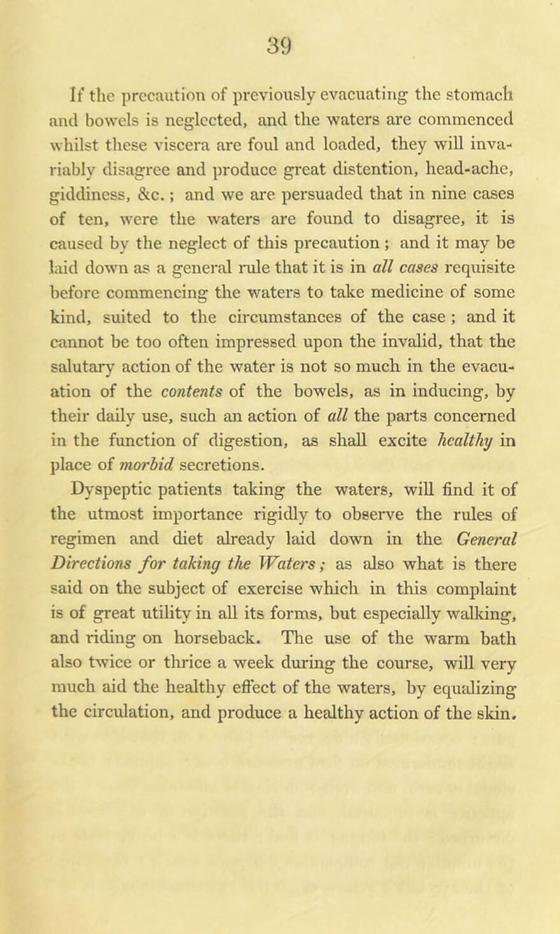 It' the precaution of previously evacuating the stomach and bowels is neglected, and the waters are commenced whilst these viscera are foul and loaded, they will inva- riably disagree and produce great distention, head-ache, giddiness, &c.; and we are persuaded that in nine cases of ten, were the waters are found to disagree, it is caused by the neglect of this precaution ; and it may be laid down as a genei’al nile that it is in all cases requisite before commencing the waters to take medicine of some kind, suited to the circumstances of the case; and it cannot be too often impressed upon the invalid, that the salutary action of the water is not so much in the evacu- ation of the contents of the bowels, as in inducing, by their daily use, such an action of all the parts concerned in the function of digestion, as shall excite healthy in place of morbid secretions. Dyspeptic patients taking the waters, will find it of the utmost importance rigidly to obseiwe the rules of regimen and diet already laid down in the General Directions for taking the Waters; as also what is there said on the subject of exercise which in this complaint is of great utility in all its forms, but especially walldng, and riding on horseback. The use of the warm bath also twice or thrice a week during the course, will very much aid the healthy effect of the waters, by equalizing the circulation, and produce a healthy action of the skin.