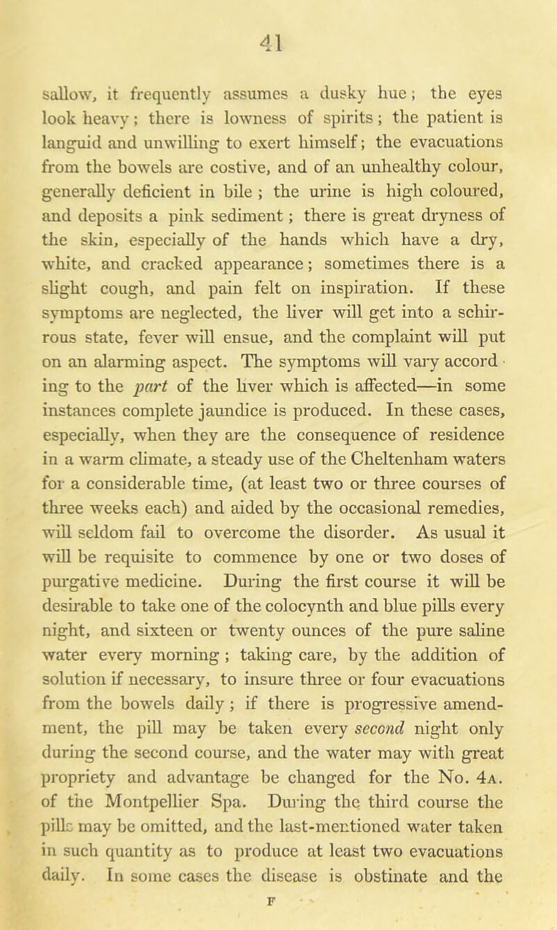 sallow, it frequently assumes a dusky hue; the eyes look heavy; there is lowness of spirits; the patient is languid and unwilling to exert himself; the evacuations from the bowels ai'e costive, and of an unhealthy colour, generally deficient in bile ; the urine is high coloured, and deposits a pink sediment; there is great diyness of the skin, especially of the hands which have a dry, white, and cracked appearance; sometimes there is a slight cough, and pain felt on inspiration. If these s\Tnptoms are neglected, the liver will get into a schir- rous state, fever will ensue, and the complaint wdl put on an alarming aspect. The symptoms will vaiy accord ing to the part of the hver which is affected—in some instances complete jaundice is produced. In these cases, especially, when they are the consequence of residence in a warm climate, a steady use of the Cheltenham waters for a considerable time, (at least two or three courses of three weeks each) and aided by the occasional remedies, will seldom fail to overcome the disorder. As usual it will be requisite to commence by one or two doses of purgative medicine. During the first course it will be desfrable to take one of the colocynth and blue piUs every night, and sixteen or twenty ounces of the pure saline water every morning; taking care, by the addition of solution if necessary, to insm’e three or four evacuations from the bowels daily; if there is progressive amend- ment, the piU may be taken every second night only during the second course, and the water may with great propriety and advantage be changed for the No. 4a. of the Montpellier Spa. Dining the third course the pills may be omitted, and the last-mentioned water taken in such quantity as to produce at least two evacuations daily. In some cases the disease is obstinate and the F
