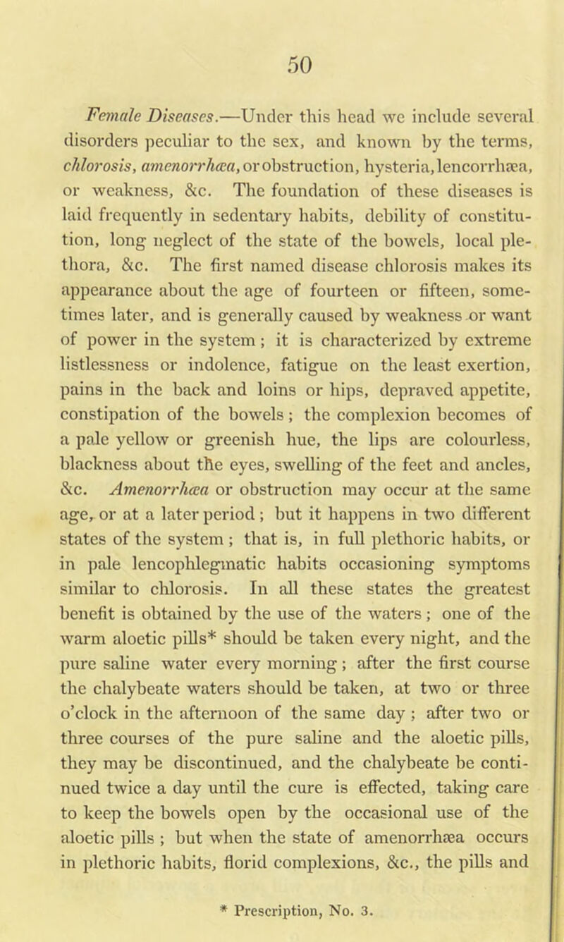 Female Diseases.—Under this head wc include several disorders peculiar to the sex, and known by the tei'ms, chlorosis, amenorrhaea, or obstruction, hysteria, lencorrhsea, or weakness, &c. The foundation of these diseases is laid frequently in sedentary habits, debility of constitu- tion, long neglect of the state of the bowels, local ple- thora, &c. The first named disease chlorosis makes its ajjpearance about the age of fourteen or fifteen, some- times later, and is generally caused by weakness or want of power in the system ; it is characterized by extreme listlessness or indolence, fatigue on the least exertion, pains in the back and loins or hips, depraved appetite, constipation of the bowels; the complexion becomes of a pale yellow or greenish hue, the lips are colourless, blackness about the eyes, swelling of the feet and ancles, &c. Amenorrhcca or obstruction may occur at the same age, or at a later period; but it happens in two different states of the system ; that is, in fuU plethoric habits, or in pale lencophlegmatic habits occasioning symptoms similar to chlorosis. In all these states the greatest benefit is obtained by the use of the waters ; one of the warm aloetic pills* should be taken every night, and the pure saline water every morning ; after the first course the chalybeate waters should be taken, at two or three o’clock in the afternoon of the same day ; after two or three courses of the pure saline and the aloetic piUs, they may be discontinued, and the chalybeate be conti- nued twice a day until the cure is efi'ected, taking care ! to keep the bowels open by the occasional use of the aloetic pills ; but when the state of amenorrhsea occurs in plethoric habits, florid complexions, &c,, the pills and