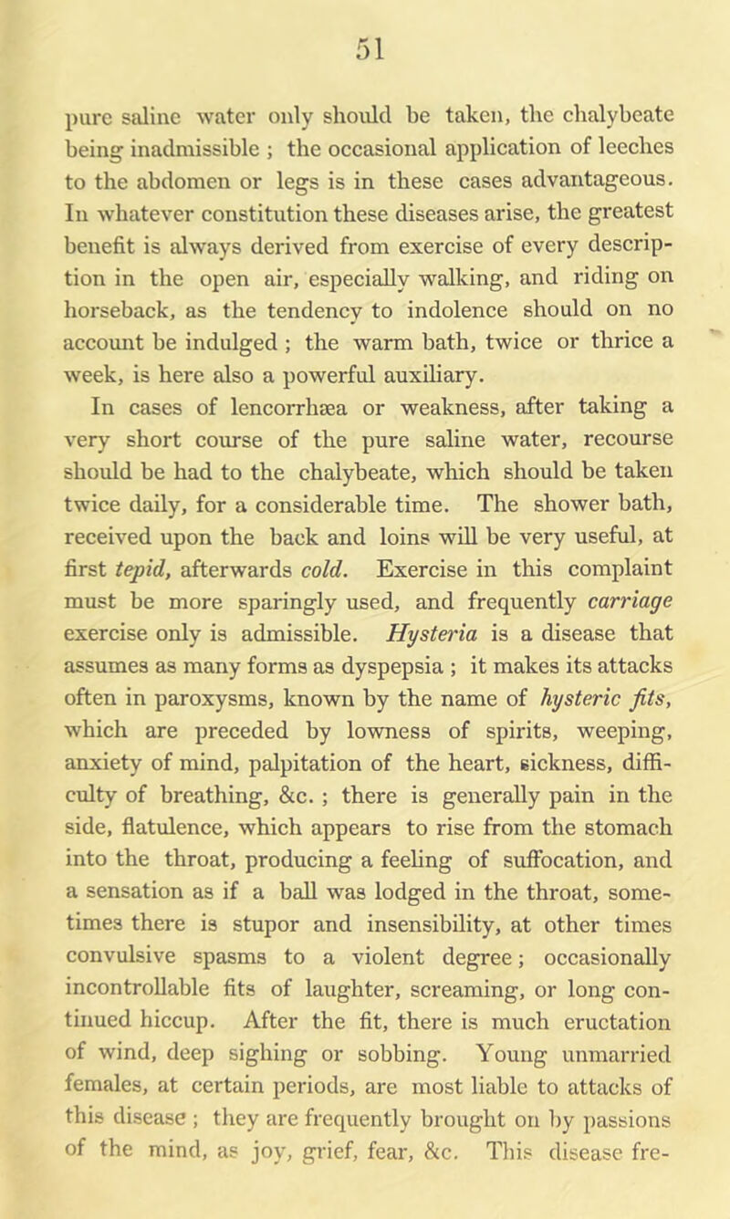 pure saline water only should be taken, the chalybeate being inadmissible ; the occasional application of leeches to the abdomen or legs is in these cases advantageous. In whatever constitution these diseases arise, the greatest benefit is always derived from exercise of every descrip- tion in the open air, especially walking, and riding on horseback, as the tendency to indolence should on no accomit be indulged ; the warm bath, twice or thrice a week, is here also a powerful auxihary. In cases of lencorrhsea or weakness, after taking a very short course of the pure saline water, recourse should be had to the chalybeate, which should be taken twice daily, for a considerable time. The shower bath, received upon the back and loins will be very useful, at first tepid, afterwards cold. Exercise in this complaint must be more sparingly used, and frequently carriage exercise only is admissible. Hysteria is a disease that assumes as many forms as dyspepsia ; it makes its attacks often in paroxysms, known by the name of hysteric fits, which are preceded by lowness of spirits, weeping, anxiety of mind, palpitation of the heart, sickness, diffi- culty of breathing, &c. ; there is generally pain in the side, flatulence, which appears to rise from the stomach into the throat, producing a feehng of suffiocation, and a sensation as if a ball was lodged in the throat, some- times there is stupor and insensibility, at other times convulsive spasms to a violent degree; occasionally incontroUable fits of laughter, screaming, or long con- tinued hiccup. After the fit, there is much eructation of wind, deep sighing or sobbing. Young unmarried females, at certain periods, are most liable to attacks of this disease ; they are frequently brought on l)y passions of the mind, as joy, grief, fear, &c. This disease fre-