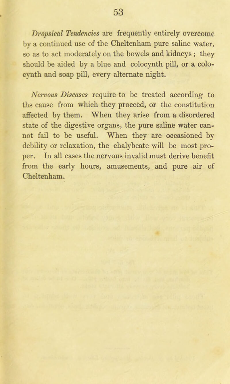 Dropsical Tendencies are frequently entirely overcome by a continued use of the Cheltenham pure saline water, so as to act moderately on the bowels and kidneys ; they should be aided by a blue and colocjmth pill, or a colo- cynth and soap pill, every alternate night. Nervous Diseases require to be treated according to ths cause from which they proceed, or the constitution affected by them. When they arise from a disordered state of the digestive organs, the pure saline water can- not fail to be useful. When they are occasioned by debility or relaxation, the chalybeate will be most pro- per. In ail cases the nervous invalid must derive benefit from the early hours, amusements, and pure air of Cheltenham.