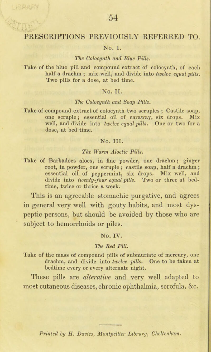 PRESCRIPTIONS PREVIOUSLY REFERRED TO. No. I. The Colocynth and Blue Pills. Take of the blue pill and eompound extraet of eolocynth, of each half a drachm ; mix well, and divide into twelve equal pills. Two pills for a dose, at bed time. No. II. The Colocynth and Soap Pills. Take of compound extract of colocynth two scruples ; Castile soap, one scruple; essential oil of caraway, six drops. Mix well, and divide into twelve equal pills. One or two for a dose, at bed time. No. III. The Warm Aloetic Pills. Take of Barbadoes aloes, in fine powder, one drachm; ginger root, in powder, one scruple ; castUe soap, half a drachm ; essential oil of peppermint, six drops. Mix well, and divide into twenty-four equal pills. Two or three at bed- time, twice or thrice a week. This is an agreeable stomachic purgative, and agrees in general very well with gouty habits, and most dys- peptic persons, but should be avoided by those who are subject to hemorrhoids or piles. No. IV. The Red Pill. Take of the mass of compound pills of submuriate of mercury, one drachm, and divide into twelve pills. One to be taken at bedtime every or every alternate night. These pills are alterative and very well adapted to most cutaneous diseases, chronic ophthalmia, scrofula, &c. Printed by II, Davies, Montpellier Library, Cheltenham.