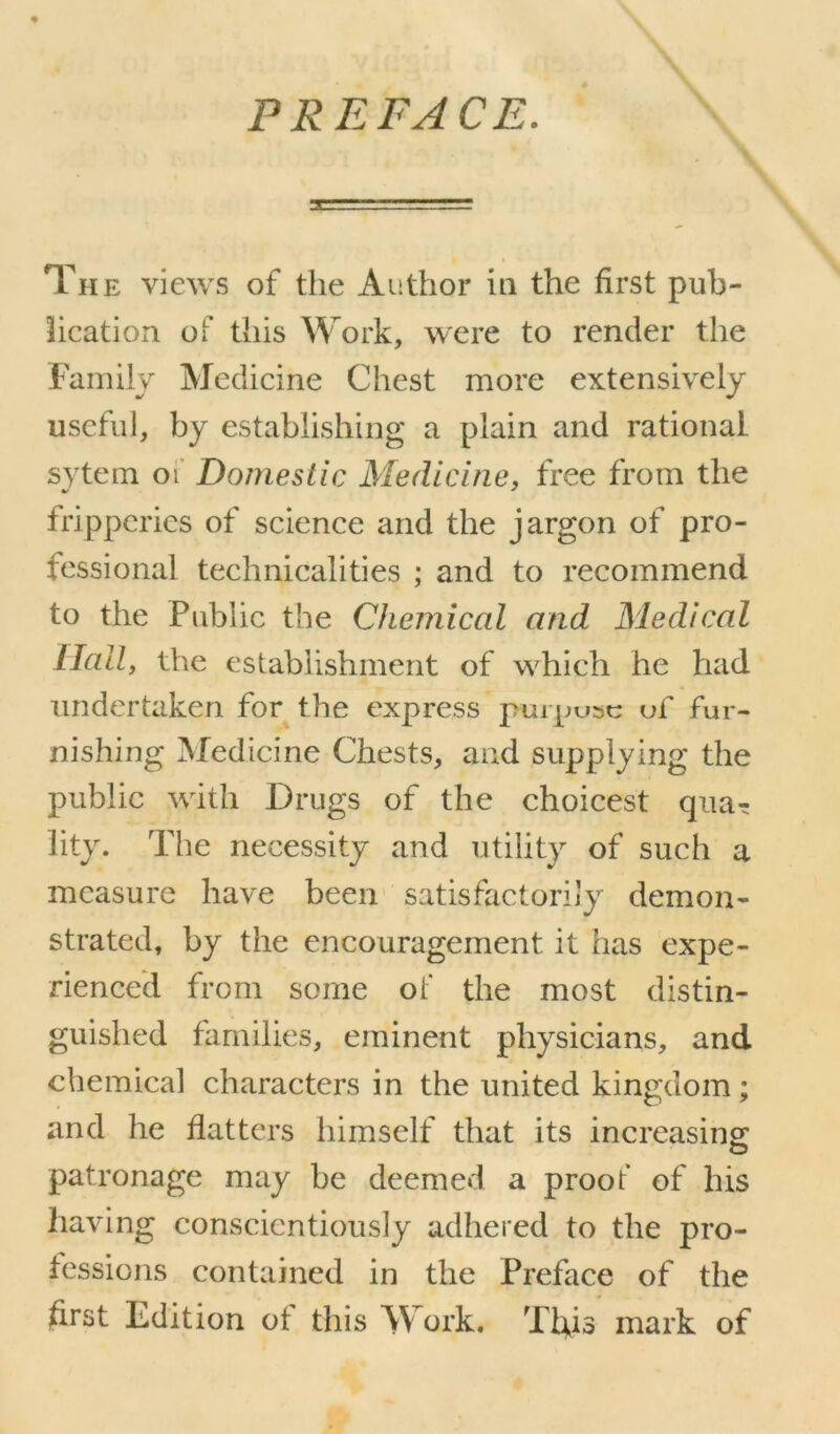 PREFACE. The views of the Author in the first pub- lication of this Work, were to render the Family Medicine Chest more extensively useful, by establishing a plain and rational sytem oi Domestic Medicine, free from the fripperies of science and the jargon of pro- fessional technicalities ; and to recommend to the Public the Chemical and Medical Hall, the establishment of which he had undertaken for the express purpuse of fur- nishing Medicine Chests, and supplying the public with Drugs of the choicest qua^ lity. The necessity and utility of such a measure have been satisfactorily demon- strated, by the encouragement it has expe- rienced from some of the most distin- guished families, eminent physicians, and chemical characters in the united kingdom; and he flatters himself that its increasing patronage may be deemed a proof of his having conscientiously adhered to the pro- fessions contained in the Preface of the first Edition of this Work. Ttfis mark of