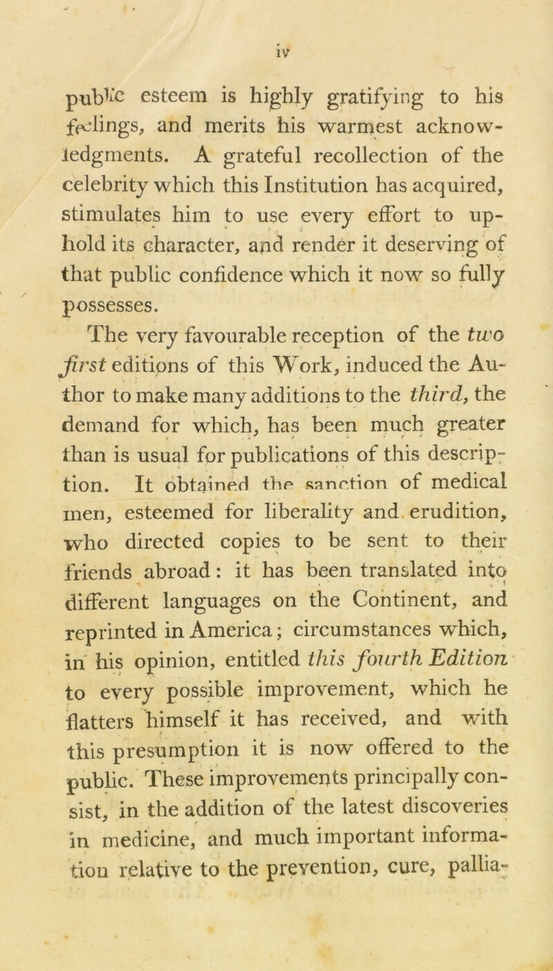 pubfc esteem is highly gratifying to his filings, and merits his warmest acknow- ledgments. A grateful recollection of the celebrity which this Institution has acquired, stimulates him to use every effort to up- hold its character, and render it deserving of that public confidence which it now so fully possesses. The very favourable reception of the two Jirst editions of this Work, induced the Au- thor to make many additions to the third, the demand for which, has been much greater than is usual for publications of this descrip- tion. It obtained the sanction of medical men, esteemed for liberality and erudition, who directed copies to be sent to their friends abroad: it has been translated info different languages on the Continent, and reprinted in America; circumstances wdiich, in his opinion, entitled this fourth Edition to every possible improvement, which he hatters himself it has received, and with this presumption it is now offered to the public. These improvements principally con- sist, in the addition of the latest discoveries in medicine, and much important informa- tion relative to the prevention, cure, pallia-