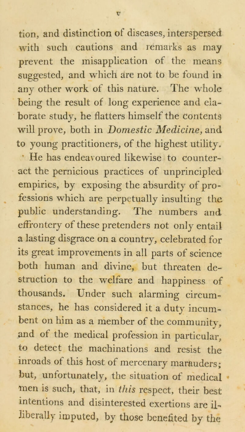 tion, and distinction of diseases, interspersed with such cautions and remarks as may prevent the misapplication of the means suggested, and which are not to be found in any other work of this nature. The whole being the result of long experience and ela- borate study, he flatters himself the contents will prove, both in Domestic Medicine, and to young practitioners, of the highest utility. ’ He has endeavoured likewise to counter- act the pernicious practices of unprincipled empirics, by exposing the absurdity of pro- fessions which are perpetually insulting the public understanding. The numbers and effrontery of these pretenders not only entail a lasting disgrace on a country, celebrated for its great improvements in all parts of science both human and divine, but threaten de- struction to the welfare and happiness of thousands. Under such alarming circum- stances, he has considered it a duty incum- bent on him as a member of the community, and of the medical profession in particular, to detect the machinations and resist the inroads of this host of mercenary marauders; but, unfortunately, the situation of medical men is such, that, in this respect, their best intentions and disinterested exertions are il- liberally imputed, by those benefited by the