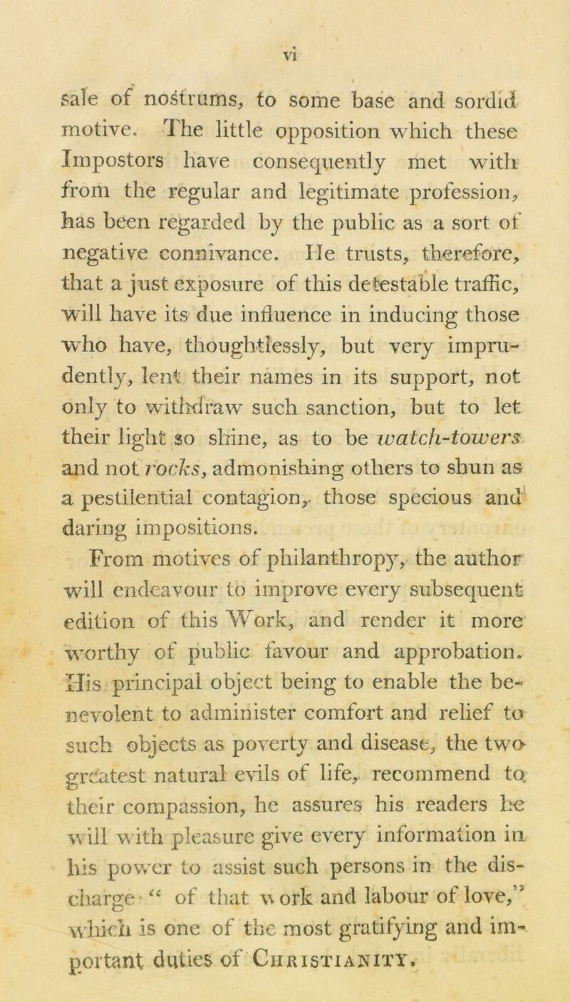 sale of nostrums, to some base and sordid motive. The little opposition which these Impostors have consequently met with from the regular and legitimate profession, has been regarded by the public as a sort of negative connivance. lie trusts, therefore, that a just exposure of this detestable traffic, will have its due influence in inducing those who have, thoughtlessly, but very impru- dently, lent their names in its support, not only to withdraw such sanction, but to let their light so shine, as to be watch-towers and not rocks, admonishing others to shun as a pestilential contagion,- those specious and daring impositions. From motives of philanthropy, the author will endeavour to improve every subsequent edition of this Work, and render it more worthy of public favour and approbation. His principal object being to enable the be- nevolent to administer comfort and relief to such objects as poverty and disease, the two greatest natural evils of life, recommend to. their compassion, he assures his readers he will with pleasure give every information in his power to assist such persons in the dis- charge of that w ork and labour of love,,J which is one of the most gratifying and im- portant duties of Christianity.