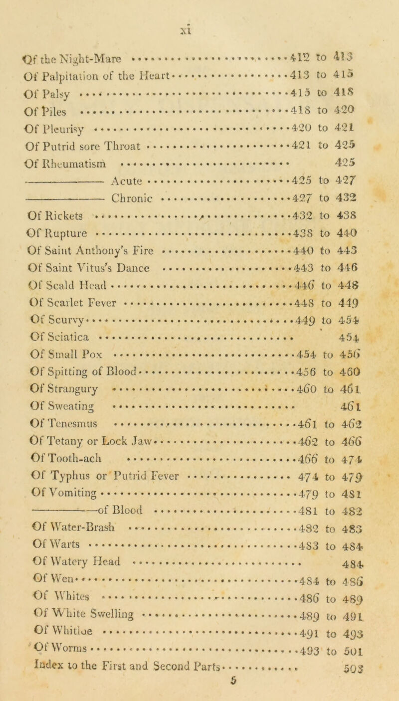 Of the Night-Mare 4-1T2 to 4? 3 Of Palpitation of the Heart 413 to 415 Of Palsy . • • * 415 to 4iS Of Piles ...» to 420 Of Pleurisy 420 to 421 Of Putrid sore Throat 421 to 425 Of Rheumatism 425 Acute ••.•425 to 427 Chronic •••427 to 432 Of Rickets 432 to 438 i Of Rupture 438 to 440 Of Saint Anthony's Fire 440 to 443 Of Saint Vitus's Dance 443 to 446 Of Scald Head 446 to 448 Of Scarlet Fever 448 to 44.9 Of Scurvy ....4,49 to 454 Of Sciatica 454 Of Small Pox: • 454 to 456 Of Spitting of Blood 456 to 460 Of Strangury .... 460 to 461 Of Sweating 461 Of Tenesmus 461 to 462 Of Tetany or Lock Jaw 462 to 466 OfTooth-ach 466 to 474 Of Typhus or Putrid Fever 474 to 479 Of Vomiting 479 to 4S1 of Blood 481 to 482 Of Water-Brash 482 to 483 Of Warts 4S3 to 484 Of Watery Head 434. Of Wen to 486 Whites 486 to 489 Of White Swelling 489 to 491 Of Whitioe 491 to 493 Of Worms to 501 Index to the First and Second Parts 593 5