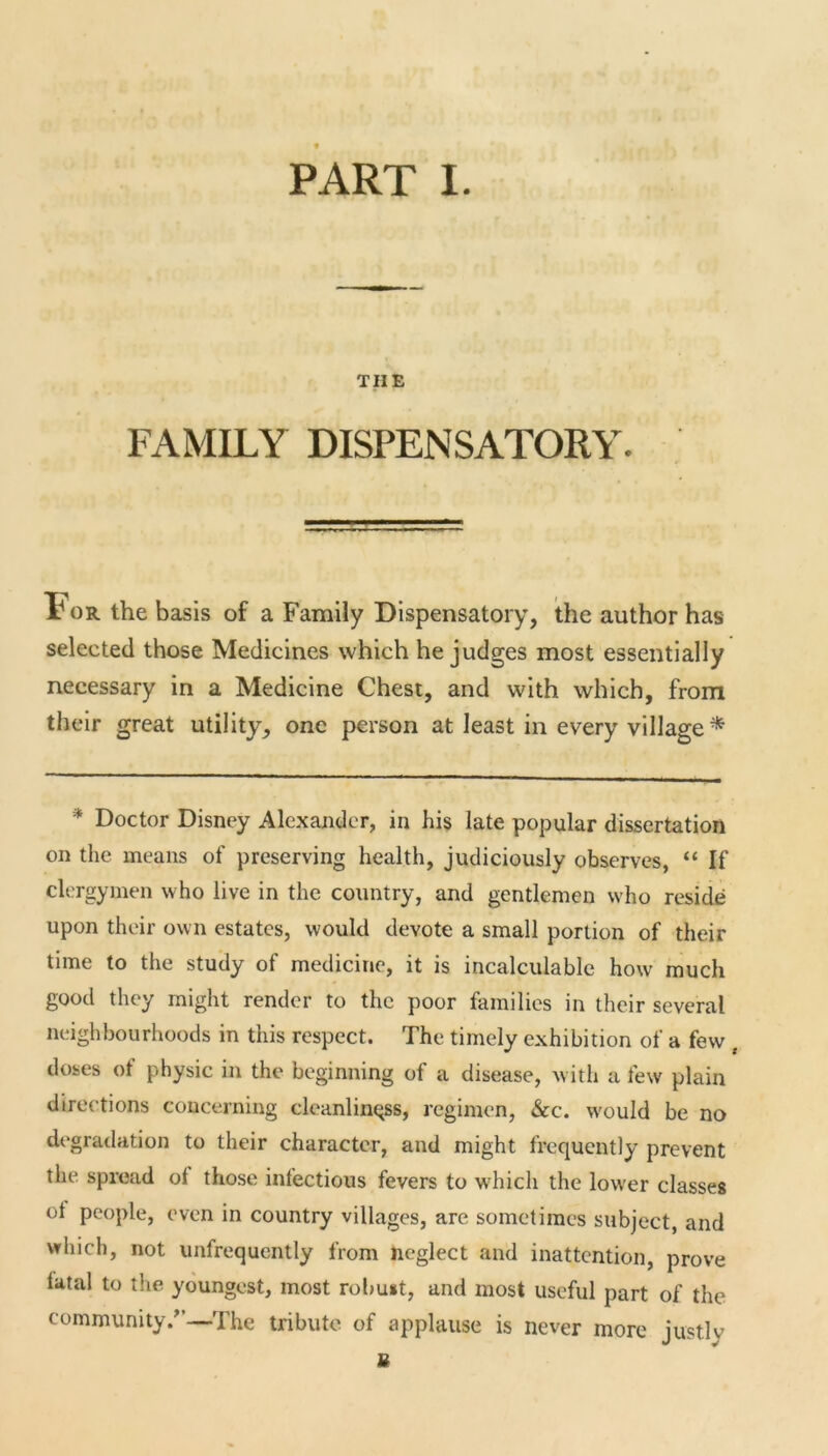 TIIE FAMILY DISPENSATORY. Tor the basis of a Family Dispensatory, the author has selected those Medicines which he judges most essentially necessary in a Medicine Chest, and with which, from their great utility, one person at least in every village * * Doctor Disney Alexander, in his late popular dissertation on the means of preserving health, judiciously observes, “ If clergymen who live in the country, and gentlemen who reside upon their own estates, would devote a small portion of their time to the study of medicine, it is incalculable how much good they might render to the poor families in their several neighbourhoods in this respect. The timely exhibition of a few , doses of physic in the beginning of a disease, with a few plain directions concerning cleanliness, regimen, &c. would be no degradation to their character, and might frequently prevent the spread ol those infectious fevers to wdiicli the lower classes ot people, even in country villages, are sometimes subject, and which, not unfrequently from neglect and inattention, prove latal to the youngest, most robust, and most useful part of the community/'—The tribute of applause is never more justly u