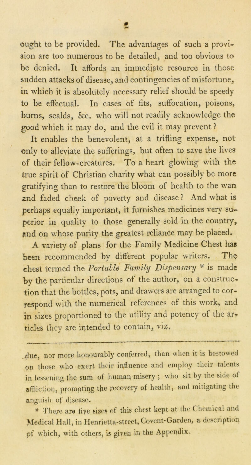 ought to be provided. The advantages of such a provi- sion are too numerous to be detailed, and too obvious to be denied. It affords an immediate resource in those sudden attacks of disease, and contingencies of misfortune, in which it is absolutely necessary relief should be speedy to be effectual. In cases of fits, suffocation, poisons, burns, scalds, &c. who will not readily acknowledge the good which it may do, and the evil it may prevent ? It enables the benevolent, at a trifling expense, not only to alleviate the sufferings, but often to save the lives of their fellow-creatures. To a heart glowing with the true spirit of Christian charity what can possibly be more gratifying than to restore the bloom of health to the wan and faded cheek of poverty and disease ? And what is perhaps equally important, it furnishes medicines very su- perior in quality to those generally sold in the country, and on whose purity the greatest reliance may be placed. A variety of plans for the Family Medicine Chest has been recommended by different popular writers. The chest termed the Portable Family Dispensary * * is made by the particular directions of the author, on a construc- tion that the bottles, pots, and drawers are arranged to cor- respond with the numerical references of this work, and in sizes proportioned to the utility and potency of the ar- ticles they are intended to contain, viz. due, nor more honourably conferred, than when it is bestow-ed on those who exert their influence and employ their talents in lessening the sum of human misery ; who sit by the side of affliction, prompting the recovery of health, and mitigating the anguish of disease. * There are five sizes of this chest kept at the Chemical and Medical Hall, in Henrietta-street, Covent-Garden, a description of which, with others, is given in the Appendix.