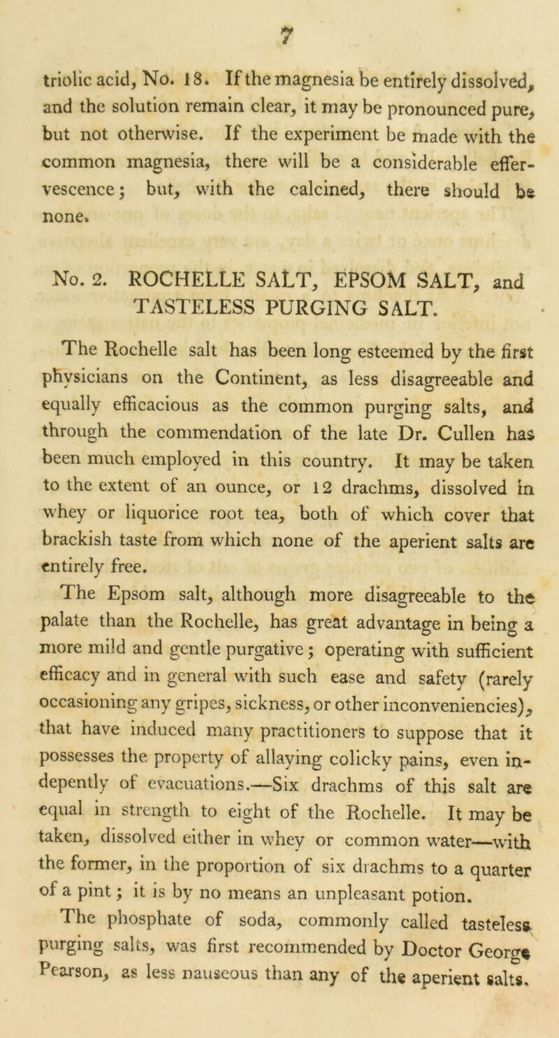 triolic acid, No. 18. If the magnesia be entirely dissolved* and the solution remain clear, it may be pronounced pure, but not otherwise. If the experiment be made with the common magnesia, there will be a considerable effer- vescence ; but, with the calcined, there should be none. No. 2. ROCHELLE SALT, EPSOM SALT, and TASTELESS PURGING SALT. The Rochelle salt has been long esteemed by the first physicians on the Continent, as less disagreeable and equally efficacious as the common purging salts, and through the commendation of the late Dr. Cullen has been much employed in this country. It may be taken to the extent of an ounce, or 12 drachms, dissolved in whey or liquorice root tea, both of which cover that brackish taste from which none of the aperient salts are entirely free. The Epsom salt, although more disagreeable to the palate than the Rochelle, has great advantage in being a more mild and gentle purgative; operating with sufficient efficacy and in general with such ease and safety (rarely occasioning any gripes, sickness, or other inconveniencies), that have induced many practitioners to suppose that it possesses the property of allaying colicky pains, even in- depently of evacuations.—Six drachms of this salt are equal in strength to eight of the Rochelle. It may be taken, dissolved either in whey or common water—with the former, in the proportion of six drachms to a quarter of a pint; it is by no means an unpleasant potion. The phosphate of soda, commonly called tasteless purging salts, was first recommended by Doctor Georg* Pearson, as less nauseous than any of the aperient salts.