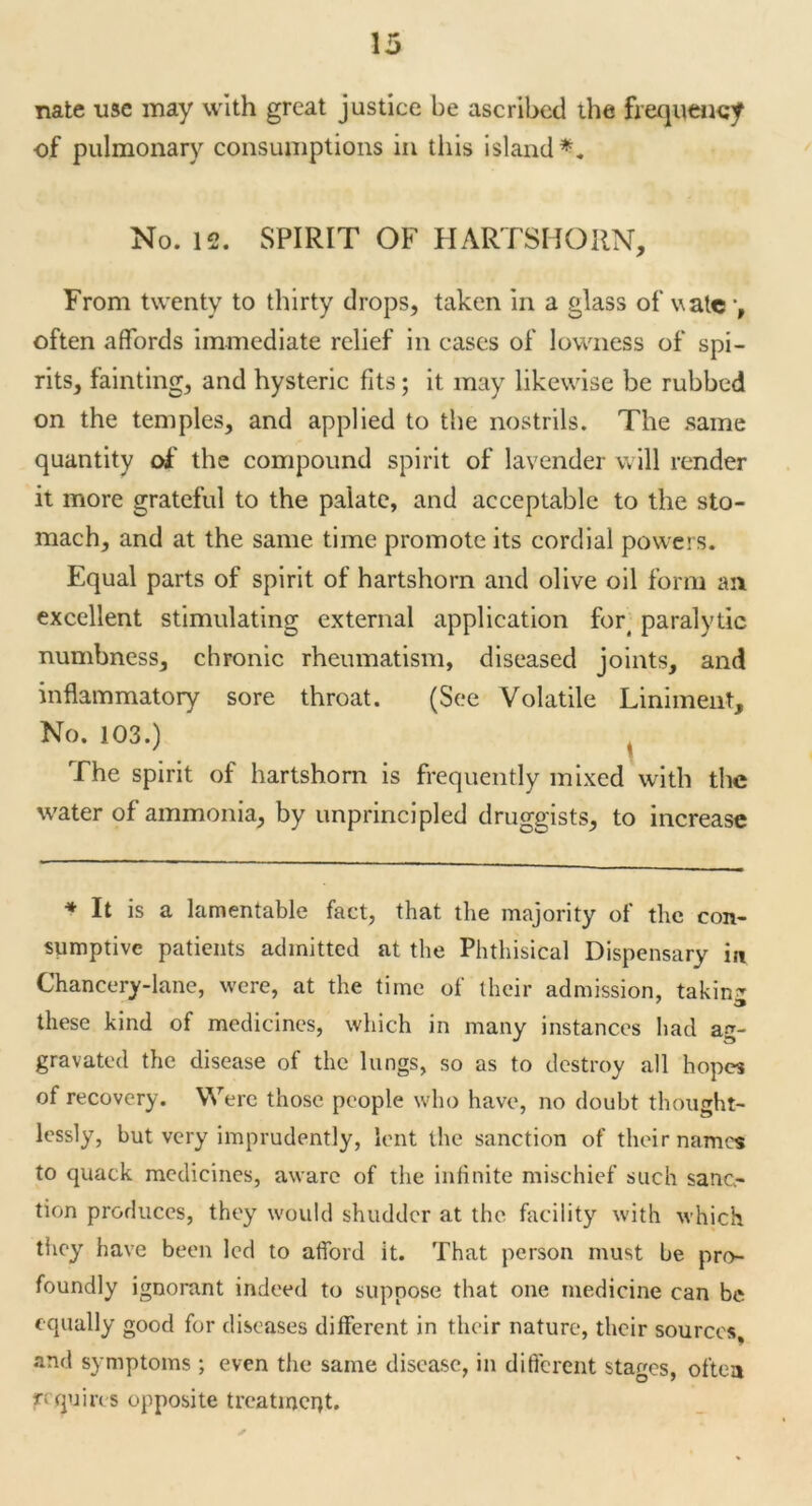 nate use may with great justice be ascribed the frequency of pulmonary consumptions in this island*. No. 12. SPIRIT OF HARTSHORN, From twenty to thirty drops, taken in a glass of wate *, often affords immediate relief in cases of lowness of spi- rits, fainting, and hysteric fits; it may likewise be rubbed on the temples, and applied to the nostrils. The same quantity of the compound spirit of lavender will render it more grateful to the palate, and acceptable to the sto- mach, and at the same time promote its cordial powers. Equal parts of spirit of hartshorn and olive oil form an excellent stimulating external application fort paralytic numbness, chronic rheumatism, diseased joints, and inflammatory sore throat. (See Volatile Liniment, No. 103.) The spirit of hartshorn is frequently mixed with the water of ammonia, by unprincipled druggists, to increase * It is a lamentable fact, that the majority of the con- sumptive patients admitted at the Phthisical Dispensary in Chancery-lane, were, at the time of their admission, taking these kind of medicines, which in many instances had ag- gravated the disease of the lungs, so as to destroy all hopes of recovery. Were those people who have, no doubt thought- lessly, but very imprudently, lent the sanction of their names to quack medicines, aware of the infinite mischief such sanc- tion produces, they would shudder at the facility with which they have been led to afford it. That person must he pro- foundly ignorant indeed to suppose that one medicine can be equally good for diseases different in their nature, their sources, and symptoms ; even the same disease, in different stages, oftea requires opposite treatment.