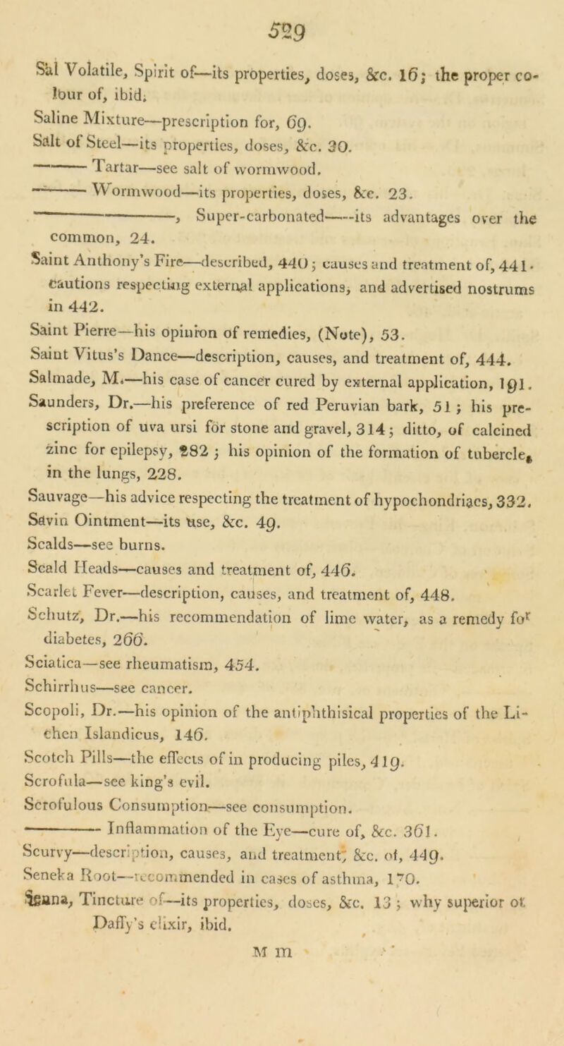 Sal Volatile, Spirit of—its properties, dose3, See. 16; the proper co- Ibur of, ibidi Saline Mixture—prescription for, Of). Salt ot Steel—its properties, doses. See. 30. Tartar—see salt of wormwood. Wormwood—its properties, doses, Sec. 23. > Super-carbonated its advantages over tire common, 24. Saint Anthony s Fire—described, 440; causes and treatment of, 441* cautions respecting external applications, and advertised nostrums in 442. Saint Pierre—his opinion of remedies, (Note), 53. Saint Vitus’s Dance—description, causes, and treatment of, 444. Salmade, M.—his case of cancer cured by external application, 10]. Saunders, Dr.—his preference of red Peruvian bark, 51 ; his pre- scription of uva ursi for stone and gravel, 314; ditto, of calcined zinc for epilepsy, 282 ; his opinion of the formation of tubercle* in the lungs, 228. Sauvage—his advice respecting the treatment of hypochondriacs, 332. Savin Ointment—its use. See. 4Q. Scalds—see burns. Scald Heads —causes and treatment of, 446. Scarlet Fever—description, causes, and treatment of, 448. Schutz, Dr.—his recommendation of lime water, as a remedy for diabetes, 266. Sciatica—see rheumatism, 454. Schirrlms—see cancer. Scopoli, Dr.—his opinion of the antiphthisical properties of the Li- chen Islandicus, 146. Scotch Pills—the effects of in producing piles, 4ig. Scrofula—see king’s evil. Scrofulous Consumption—see consumption. Inflammation of the Eye—cure of, See. 361. Scurvy—description, causes, and treatment' &c. ol, 44g. Seneka Root—iccon.mended in cases of asthma, r?0. Sgana, Tincture of—its properties, doses, See. 13 ; why superior ot. Daffy’s elixir, ibid. M m
