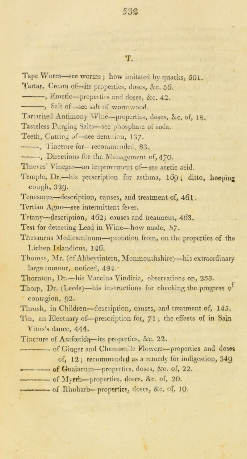 T. Tape Worm—see worms; how imitated by quacks, 50i. Tartar, Cream of—its properties, doses, &c. 50. - , Emetic—properties and doses. See. 42. - , Salt of —see salt of worn wood. Tartarised Antimony Wine—properties, dojes. Sec. of, IB. Tasteless Purging Salts—see phosphate of soda. Teeth, Cutting of—see dentition, 13/. , Tincture for—recommended, 83. , Directions for the Management of, 4/0. Thieves’ Vinegar—an improvement of—see acetic acid. Temple, Dr.—his prescription for asthma, 10'9; ditto, hoopinj cough, 329. Tenesmus—^description, causes, and treatment of, 46l. Tertian Ague—see intermittent fever. Tetany—description, 402; causes and treatment, 4(53. Test for detecting Lead in Wine—how made, 57- Thesaurus Medicaminum—quotation from, on the properties of the Lichen Islandicus, 146. Thomas, Mr. (of Abbevtintern, Monmouthshire)—his extraordinary largo tumour, noticed, 484. Thornton, Dr.—his Vaccina Vindicia, observations on, 253. f Thorp, Dr. (Leeds)—his instructions for checking the progress Q contagion, Q2. Thrush, in Children—description, causes, and treatment of, 145, Tin, an Electuary of—prescription for, /I ; the effects of in Sain Vitus’s dance, 444. Tincture of Asafcetidq—its properties, &c. 22. of Ginger and Chamomile Flowers—properties and doses of, 12; recommended as a remedy for indigestion, 349 - —— of Guaiacum—properties, doses. See. of, 22. of Myrrh—properties, doses. Sec. of, 20. . .........of Rhubarb—properties, doses, &c. of, 10.