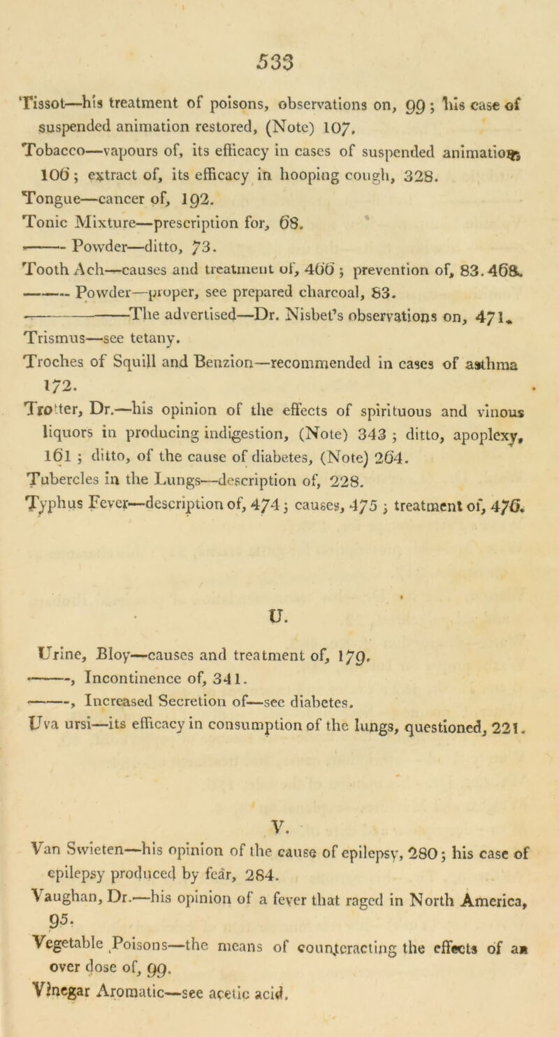 Tissot—his treatment of poisons, observations on, 99 ; Ills case of suspended animation restored, (Note) 10/, Tobacco—vapours of, its efficacy in cases of suspended animation 10t); extract of, its efficacy in hooping cough, 328. Tongue—cancer of, 192. Tonic Mixture—prescription for, 68. Powder—ditto, /3. Tooth Ach—causes and treatment of, 400 ; prevention of, 83.46ft. Powder—proper, see prepared charcoal, 83. -The advertised—Dr. Nisbet’s observations on, ^71- Trismus—see tetany. Troches of Squill and Benzion—recommended in cases of asthma 1/2. TrO'ter, Dr.—his opinion of the effects of spirituous and vinous liquors in producing indigestion, (Note) 343 ; ditto, apoplexy, l6l ; ditto, of the cause of diabetes, (Note) 264. Tubercles in the Lungs—description of, 228. Typhus Fever—description of, 474 3 causes, 475 3 treatment of, 476. U. Urine, Bloy—causes and treatment of, 1JQ, , Incontinence of, 341. , Increased Secretion of—see diabetes. Uva ursi—its efficacy in consumption of the lungs, questioned, 221. V. Van Swieten—his opinion of the cause of epilepsy, 280 j his case of epilepsy produced by fear, 284. \ aughan. Dr.'—his opinion of a fever that raged in North America, 95. Vegetable Poisons—the means of counteracting the effects of an over dose of, gg. Vinegar Aromatic—see acetic acid.