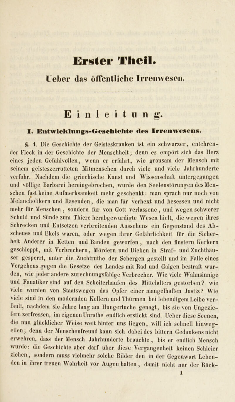 Erster Tlieil. lieber das öffentliche Irrenwesen. Einleitung. I. Entwickluiigs-Gesclüclite des Irrenwesens. §. 1. Die Geschichte der Geisteskranken ist ein schwarzer, entehren- der Fleck in der Geschichte der Menschheit; denn es empört sich das Herz eines jeden Gefühlvollen, wenn er erfährt, wie grausam der Mensch mit seinem geisteszerrütteten Mitmenschen durch viele und viele Jahrhunderte verfuhr. Nachdem die griechische Kunst und Wissenschaft untergegangen und völlige Barbarei hereingebrochen, wurde den Seelenstörungen des Men- schen fast keine Aufmerksamkeit mehr geschenkt: man sprach nur noch von Melancholikern und Rasenden, die man für verhext und besessen und nicht mehr für Menschen , sondern für von Gott verlassene, und wegen schwerer Schuld und Sünde zum Thiere herabgewürdigte Wesen hielt, die wegen ihres Schrecken und Entsetzen verbreitenden Aussehens ein Gegenstand des Ab- scheues und Ekels waren, oder wegen ihrer Gefährlichkeit für die Sicher- heit Anderer in Ketten und Banden geworfen , nach den finstern Kerkern geschleppt, mit Verbrechern, Mördern und Dieben in Straf- und Zuchthäu- ser gesperrt, unter die Zuchtruthe der Schergen gestellt und im Falle eines Vergehens gegen die Gesetze des Landes mit Rad und Galgen bestraft wur- den, wie jeder andere zurechnungsfähige Verbrecher. Wieviele Wahnsinnige und Fanatiker sind auf den Scheiterhaufen des Mittelalters gestorben? wie viele wurden von Staatswegen das Opfer einer mangelhaften Justiz? Wie viele sind in den modernden Kellern und Thürmen bei lebendigem Leibe ver- fault, nachdem sie Jahre lang am Hungertuche genagt, bis sie von Ungezie- fern zerfressen, im eigenen Unrathe endlich erstickt sind. Ueber diese Scenen, die nun glücklicher Weise weit hinter uns liegen, will ich schnell hinweg- eilen; denn der Menschenfreund kann sich dabei des biltern Gedankens nicht erwehren, dass der Mensch Jahrhunderte brauchte , bis er endlich Mensch wurde: die Geschichte aber darf über diese Vergangenheit keinen Schleier ziehen, sondern muss vielmehr solche Bilder den in der Gegenwart Leben- den in ihrer treuen Wahrheit vor Augen halten , damit nicht nur der Rück-