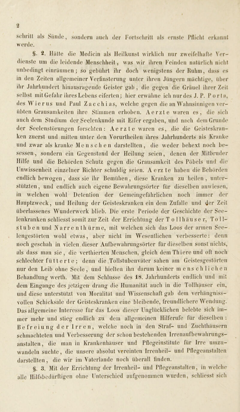 schrill als Sünde, sondern auch der Fortschritt als ernste Pflicht erkannt werde. §. 2. Hätte die Medicin als Heilkunst wirklich nur zweifelhafte Ver- dienste um dieleidende Menschheit, was wir ihren Feinden natürlich nicht unbedingt einräumen; so gebührt ihr doch wenigstens der Ruhm, dass es in den Zeiten allgemeiner Verfinsterung unter ihren Jüngern mächtige, über ihr Jahrhundert hinausragende Geister gab , die gegen die Gräuel ihrer Zeit selbst mit Gefahr ihres Lebens eiferten; hier erwähne ich nur des J. P. Porta, des Wi e r us und Paul Z a c ch i as, welche gegen die an Wahnsinnigen ver- übten Grausamkeiten ihre Stimmen erhoben. Aerzte waren es, die sich auch dem Studium der Seelenkunde mit Eifer ergaben, und nach dem Grunde der Seelenstörungen forschten: Aerzte waren es, die die Geisteskran- ken zuerst und mitten unter den Vorurtheilen ihres Jahrhunderts als Kranke und zwar als kranke Menschen darstellten, die weder behext noch be- sessen , sondern ein Gegenstand der Heilung seien, denen der Mitbruder Hilfe und die Behörden Schutz gegen die Grausamkeit des Pöbels und die Unwissenheit einzelner Richter schuldig seien. Aerzte haben die Behörden endlich bewogen, dass sie ihr Bemühen, diese Kranken zu heilen , unter- stützten, und endlich auch eigene Bewahrungsörter fiir dieselben anwiesen, in welchen wohl Detention der Gemeingefährlichen noch immer der Hauptzweck, und Heilung der Geisteskranken ein dem Zufalle und der Zeit überlassenes Wunderwerk blieb. Die erste Periode der Geschichte der See- lenkranken schliesst somit zur Zeit der Errichtung der Tollhäuser, Toll- stuben und Narrenthürme, mit welchen sich das Loos der armen See- lengestörten wohl etwas, aber nicht im Wesentlichen verbesserte: denn noch geschah in vielen dieser Aufbewahrungsörter für dieselben sonst nichts, als dass man sie, die verthierten Menschen, gleich demThiereund oft noch schlechter fütte rt e ; denn die Tollstubenväter sahen am Geistesgestörten nur den Leib ohne Seele, und hielten ihn darum keiner menschlichen * i Behandlung werth. Mit dem Schlüsse des 18. Jahrhunderts endlich und mit dem Eingänge des jetzigen drang die Humanität auch in die Tollhäuser ein, und diese unterstützt von Moralität und Wissenschaft gab dem verhängniss- vollen Schicksale der Geisteskranken eine bleibende, freundlichere Wendung. Das allgemeine Interesse für das Loos dieser Unglücklichen belebte sich im- mer mehr und stieg endlich zu dem allgemeinen Hilferufe für dieselben : Befreiung der Irren, welche noch in den Straf- und Zuchthäusern schmachteten und Verbesserung der schon bestehenden Irrenaufbewahrungs- anstalten, die man in Krankenhäuser und Pflegeinstitule für Irre umzu- wandeln suchte, die unsere absolut vereinten Irrenheil- und Pflegeanstalten darstellten, die wir im Vaterlande noch überall finden. §. 3. Mit der Errichtung der Irrenheil- und Pflegeanstalten, in welche alle Hilfsbedürftigen ohne Unterschied aufgenommen wurden, schliesst sich