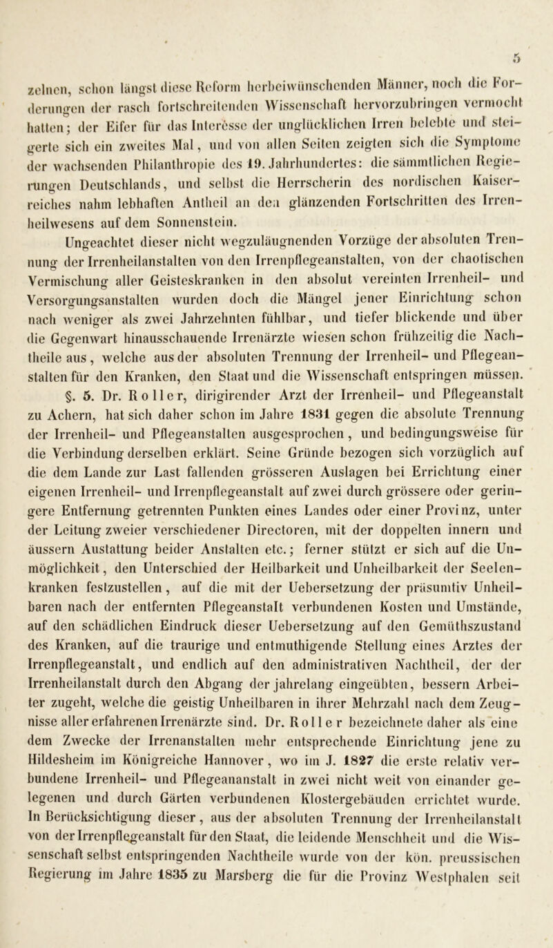 zelncn, schon längst diese Reform herbeiwünschenden Männer, noch die bor- derungen der rasch fortschreitenden Wissenschaft hervorzubringen vermocht hatten; der Eifer für das Interesse der unglücklichen I gerte sich ein zweites Mal, und von allen Seiten zeigten sich die Symptome der wachsenden Philanthropie des 19. Jahrhundertes: die sämmtlichen Regie- rungen Deutschlands, und selbst die Herrscherin des nordischen Kaiser- reiches nahm lebhaften Antheil an den glänzenden Fortschritten des Irren- heilwesens auf dem Sonnenstein. Ungeachtet dieser nicht wegzuläugnenden Vorzüge der absoluten Tren- nung der Irrenheilanstalten von den Irrenpflegeanstalten, von der chaotischen Vermischung aller Geisteskranken in den absolut vereinten Irrenheil- und Versorgungsanstalten wurden doch die Mängel jener Einrichtung schon nach weniger als zwei Jahrzehnten fühlbar, und tiefer blickende und über die Gegenwart hinausschauende Irrenärzte wiesen schon frühzeitig die Nach- theile aus, welche aus der absoluten Trennung der Irrenheil- und Pflegean- stalten für den Kranken, den Staat und die Wissenschaft entspringen müssen. §. 5. Dr. Roller, dirigirender Arzt der Irrenheil- und Pflegeanstalt zu Achern, hat sich daher schon im Jahre 1831 gegen die absolute Trennung der Irrenheil- und Pflegeanstalten ausgesprochen, und bedingungsweise für die Verbindung derselben erklärt. Seine Gründe bezogen sich vorzüglich auf die dem Lande zur Last fallenden grösseren Auslagen bei Errichtung einer eigenen Irrenheil- und Irrenpflegeanstalt auf zwei durch grössere oder gerin- gere Entfernung getrennten Punkten eines Landes oder einer Provinz, unter der Leitung zweier verschiedener Directoren, mit der doppelten innern und äussern Austattung beider Anstalten etc.; ferner stützt er sich auf die Un- möglichkeit , den Unterschied der Heilbarkeit und Unheilbarkeit der Seelen- kranken festzustellen, auf die mit der Uebersetzung der präsumtiv Unheil- baren nach der entfernten Pflegeanstalt verbundenen Kosten und Umstände, auf den schädlichen Eindruck dieser Uebersetzung auf den Gemüthszustand des Kranken, auf die traurige und entmuthigende Stellung eines Arztes der Irrenpflegeanstalt, und endlich auf den administrativen Nachtheil, der der Irrenheilanstalt durch den Abgang der jahrelang eingeübten, bessern Arbei- ter zugeht, welche die geistig Unheilbaren in ihrer Mehrzahl nach dem Zeug- nisse aller erfahrenen Irrenärzte sind. Dr. Roller bezeichnete daher als eine dem Zwecke der Irrenanstalten mehr entsprechende Einrichtung jene zu Hildesheim im Königreiche Hannover, wo im J. 1827 die erste relativ ver- bundene Irrenheil- und Pflegeananstalt in zwei nicht weit von einander ge- legenen und durch Gärten verbundenen Klostergebäuden errichtet wurde. In Berücksichtigung dieser, aus der absoluten Trennung der Irrenheilanstalt von der Irrenpflogeanstalt für den Staat, dieleidende Menschheit und die Wis- senschaft selbst entspringenden Nachtheile wurde von der kön. preussischen Regierung im Jahre 1835 zu Marsberg die für die Provinz Westphalen seit