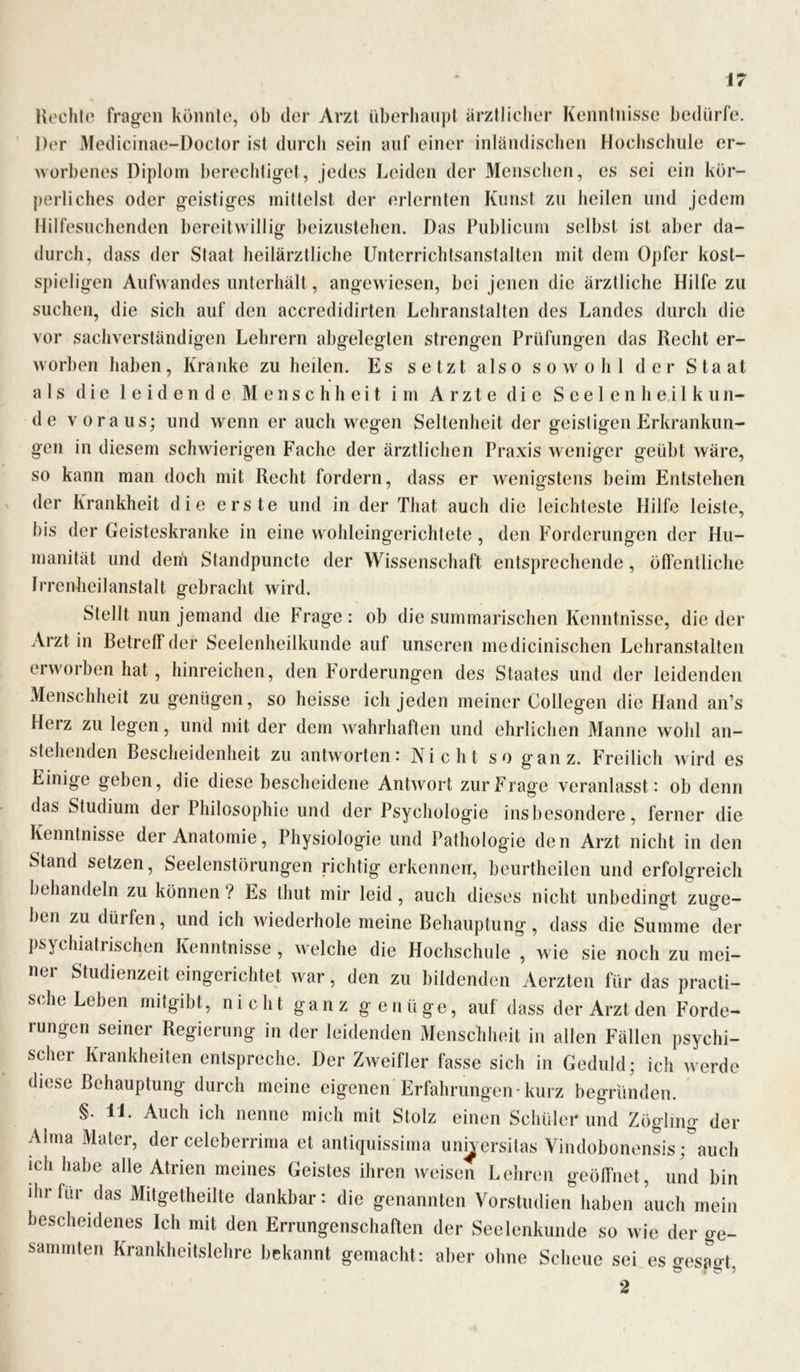 Hechte fragen könnte, ob der Arzt überhaupt ärztlicher Kenntnisse bedürfe. Ihn* Medicinae-Doctor ist durch sein auf einer inländischen Hochschule er- worbenes Diplom berechtiget, jedes Leiden der Menschen, es sei ein kör- perliches oder geistiges mittelst der erlernten Kunst zu heilen und jedem Hilfesuchenden bereitwillig beizustehen. Das Publicum selbst ist aber da- durch, dass der Staat heilärztliche Unterrichtsanstalten mit dem Opfer kost- spieligen Aufwandes unterhält, angewiesen, bei jenen die ärztliche Hilfe zu suchen, die sich auf den accredidirten Lehranstalten des Landes durch die vor sachverständigen Lehrern abgelegten strengen Prüfungen das Recht er- worben haben, Kranke zu heilen. Es setzt also sowohl der Staat als die leidende Menschheit im Arzte die S e e 1 e n h e i 1 k u n- de voraus; und wenn er auch wegen Seltenheit der geistigen Erkrankun- gen in diesem schwierigen Fache der ärztlichen Praxis weniger geübt wäre, so kann man doch mit Recht fordern, dass er wenigstens beim Entstehen der Krankheit die erste und in der That auch die leichteste Hilfe leiste, bis der Geisteskranke in eine wohleingerichtete, den Forderungen der Hu- manität und dem Standpuncte der Wissenschaft entsprechende, öffentliche Irrenheilanstalt gebracht wird. Stellt nun jemand die Frage: ob die summarischen Kenntnisse, die der Ärztin Betreff der Seelenheilkunde auf unseren medicinischen Lehranstalten erworben hat, hinreichen, den Forderungen des Staates und der leidenden Menschheit zu genügen, so heisse ich jeden meiner Collegen die Hand an’s Herz zu legen, und mit der dem wahrhaften und ehrlichen Manne wohl an- stehenden Bescheidenheit zu antworten: Nicht so ganz. Freilich wird es Einige geben, die diese bescheidene Antwort zur Frage veranlasst: ob denn das Studium der Philosophie und der Psychologie insbesondere, ferner die Kenntnisse der Anatomie, Physiologie und Pathologie den Arzt nicht in den Stand setzen, Seelenstörungen richtig erkennen, beurtheilen und erfolgreich behandeln zu können ? Es tliut mir leid, auch dieses nicht unbedingt zuge- ben zu dürfen, und ich wiederhole meine Behauptung, dass die Summe der psychiatrischen Kenntnisse, welche die Hochschule , wie sie noch zu mei- nei Studienzeit eingerichtet war, den zu bildenden Aerzten für das practi- sche Leben mitgibt, nicht ganz genüge, auf dass der Arzt den Forde- rungen seiner Regierung in der leidenden Menschheit in allen Fällen psychi- scher Krankheiten entspreche. Der Zweifler fasse sich in Geduld; icli werde diese Behauptung durch meine eigenen Erfahrungen-kurz begründen. §. U. Auch ich nenne mich mit Stolz einen Schüler und Zögling der Alma Mater, der celeberrima et antiquissima Universitas Vindobonensis ;°auch ich habe alle Atrien meines Geistes ihren weisen Lehren geöffnet, und bin ihr für das Mitgetheilte dankbar: die genannten Vorstudien haben auch mein bescheidenes Ich mit den Errungenschaften der Seelenkunde so wie der ge- sammten Krankheitslehre bekannt gemacht: aber ohne Scheue sei es gespo-t, 2