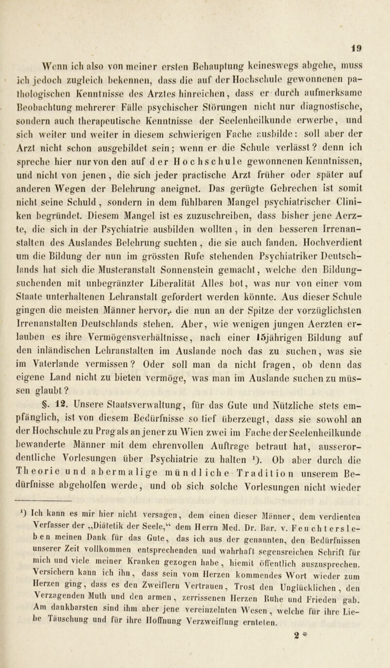 Wenn ich also von meiner ersten Behauptung keineswegs abgehe, muss ich jedoch zugleich bekennen, dass die auf der Hochschule gewonnenen pa- thologischen Kenntnisse des Arztes hinreichen, dass er durdli aufmerksame Beobachtung mehrerer Fälle psychischer Störungen nicht nur diagnostische, sondern auch therapeutische Kenntnisse der Seelenheilkunde erwerbe, und sich weiter und weiter in diesem schwierigen Fache ausbilde: soll aber der Arzt nicht schon ausgebildet sein; wenn er die Schule verlässt ? denn ich spreche hier nur von den auf der Hochschule gewonnenen Kenntnissen, und nicht von jenen , die sich jeder practische Arzt früher oder später auf anderen Wegen der Belehrung aneignet. Das gerügte Gebrechen ist somit nicht seine Schuld , sondern in dem fühlbaren Mangel psychiatrischer Clini- ken begründet. Diesem Mangel ist es zuzuschreiben, dass bisher jene Aerz- te, die sich in der Psychiatrie ausbilden wollten , in den besseren Irrenan- stalten des Auslandes Belehrung- suchten , die sie auch fanden. Hochverdient um die Bildung der nun im grössten Rufe stehenden Psychiatriker Deutsch- lands hat sich die Musteranstalt Sonnenstein gemacht , welche den Bildung- suchenden mit unbegränzter Liberalität Alles bot, was nur von einer vom Staate unterhaltenen Lehranstalt gefordert werden könnte. Aus dieser Schule gingen die meisten Männer hervor,, die nun an der Spitze der vorzüglichsten Irrenanstalten Deutschlands stehen. Aber, wie wenigen jungen Aerzten er- lauben es ihre Vermögensverhältnisse, nach einer 15jährigen Bildung auf den inländischen Lehranstalten im Auslande noch das zu suchen, was sie im Vaterlande vermissen? Oder soll man da nicht fragen, ob denn das eigene Land nicht zu bieten vermöge, was man im Auslande suchen zu müs- sen glaubt ? §. 12. Unsere Staatsverwaltung, für das Gute und Nützliche stets em- pfänglich, ist von diesem Bedürfnisse so tief überzeugt, dass sie sowohl an der Hochschule zu Prag als an jener zu Wien zwei im Fache der Seelenheilkunde bewanderte Männer mit dem ehrenvollen Aufträge betraut hat, ausseror- dentliche Vorlesungen über Psychiatrie zu halten *)• Ob aber durch die Theorie und abermalige mündliche Tradition unserem Be- dürfnisse abgeholfen w^erde, und ob sich solche Vorlesungen nicht wieder ) Ich kann es mir hier nicht versag-en, dein einen dieser Männer, dem verdienten Verfasser der „Diätetik der Seele,“ dem Herrn Med. Dr. Bar. v. Feu ch t ers 1 e- ben meinen Dank für das Gute, das ich aus der genannten, den Bedürfnissen unserer Zeit vollkommen entsprechenden und wahrhaft segensreichen Schrift für mich und viele meiner Kranken gezogen habe, hiemit öffentlich auszusprechen. Versichern kann ich ihn, dass sein vom Herzen kommendes Wort wieder zum Herzen ging, dass es den Zweiflern Vertrauen, Trost den Unglücklichen, den Verzagenden Muth und den armen , zerrissenen Herzen Ruhe und Frieden gab. Am dankbarsten sind ihm aber jene vereinzelnten Wesen , welche für ihre Lie- be Täuschung und für ihre Hoffnung Verzweiflung ernteten. 2 *