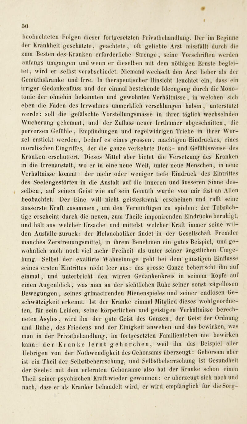 beobachteten Folgen dieser fortgesetzten Privatbehandlung. Der im Beginne der Krankheit geschätzte, geachtete, oft geliebte Arzt missfällt durch die zum Besten des Kranken erforderliche Strenge, seine Vorschriften werden anfangs umgangen und wenn er dieselben mit dem nöthigen Ernste beglei- tet, wird er selbst verabschiedet. Niemand wechselt den Arzt lieber als der Gemüthskranke und Irre. In therapeutischer Hinsicht leuchtet ein, dass ein irriger Gedankenfluss und der einmal bestehende Ideengang durch die Mono- tonie der ohnehin bekannten und gewohnten Verhältnisse, in welchen sich eben die Fäden des Irrwahnes unmerklich verschlungen haben , unterstützt werde: soll die gefälschte Vorstellungsmasse in ihrer täglich wechselnden Wucherung gehemmt, und der Zufluss neuer Irrthümer abgeschnitten, die perversen Gefühle, Empfindungen und regelwidrigen Triebe in ihrer Wur- zel erstickt werden, bedarf es eines grossen , mächtigen Eindruckes, eines moralischen Eingriffes, der die ganze verkehrte Denk- und Gefühlsweise des Kranken erschüttert. Dieses Mittel aber bietet die Versetzung des Kranken in die Irrenanstalt, wo er in eine neue Welt, unter neue Menschen, in neue Verhältnisse kömmt: der mehr oder weniger tiefe Eindruck des Eintrittes des Seelengestörten in die Anstalt auf die inneren und äusseren Sinne des- selben, auf seinen Geist wie auf sein Gemüth wurde von mir fast an Allen beobachtet. Der Eine will nicht geisteskrank erscheinen und rafft seine äusserste Kraft zusammen, um den Vernünftigen zu spielen: der Tobsüch- tige erscheint durch die neuen, zum Theile imponirenden Eindrücke beruhigt, und hält aus welcher Ursache und mittelst welcher Kraft immer seine w il- den Ausfälle zurück: der Melancholiker findet in der Gesellschaft Fremder manches Zerstreuungsmittel, in ihrem Benehmen ein gutes Beispiel, und ge- wöhnlich auch noch viel mehr Freiheit als unter seiner ängstlichen Umge- bung. Selbst der exaltirte Wahnsinnige geht bei dem günstigen Einflüsse seines ersten Eintrittes nicht leer aus: das grosse Ganze beherrscht ihn auf einmal, und unterbricht den wirren Gedankenkreis in seinem Kopfe auf einen Augenblick, was man an der sichtlichen Ruhe seiner sonst zügellosen Bewegungen , seines grimacirenden Mienenspieles und seiner endlosen Ge- schwätzigkeit erkennt. Ist der Kranke einmal Mitglied dieses wohlgeordne- ten, für sein Leiden, seine körperlichen und geistigen Verhältnisse berech- neten Asyles, wird ihn der gute Geist des Ganzen, der Geist der Ordnung und Ruhe, des Friedens und der Einigkeit anwehen und das bewirken, was man in der Privatbehandlung, im fortgesetzten Familienleben nie bewirken kann: der Kranke lernt gehorchen, weil ihn das Beispiel aller Uebrigen von der Nothwendigkeit des Gehorsams überzeugt: Gehorsam aber ist ein Theil der Selbstbeherrschung, und Selbstbeherrschung ist Gesundheit der Seele: mit dem erlernten Gehorsame also hat der Kranke schon einen Theil seiner psychischen Kraft wieder gewonnen: er überzeugt sich nach und nach, dass er als Krankerbehandelt wird, er wird empfänglich für die Sorg-