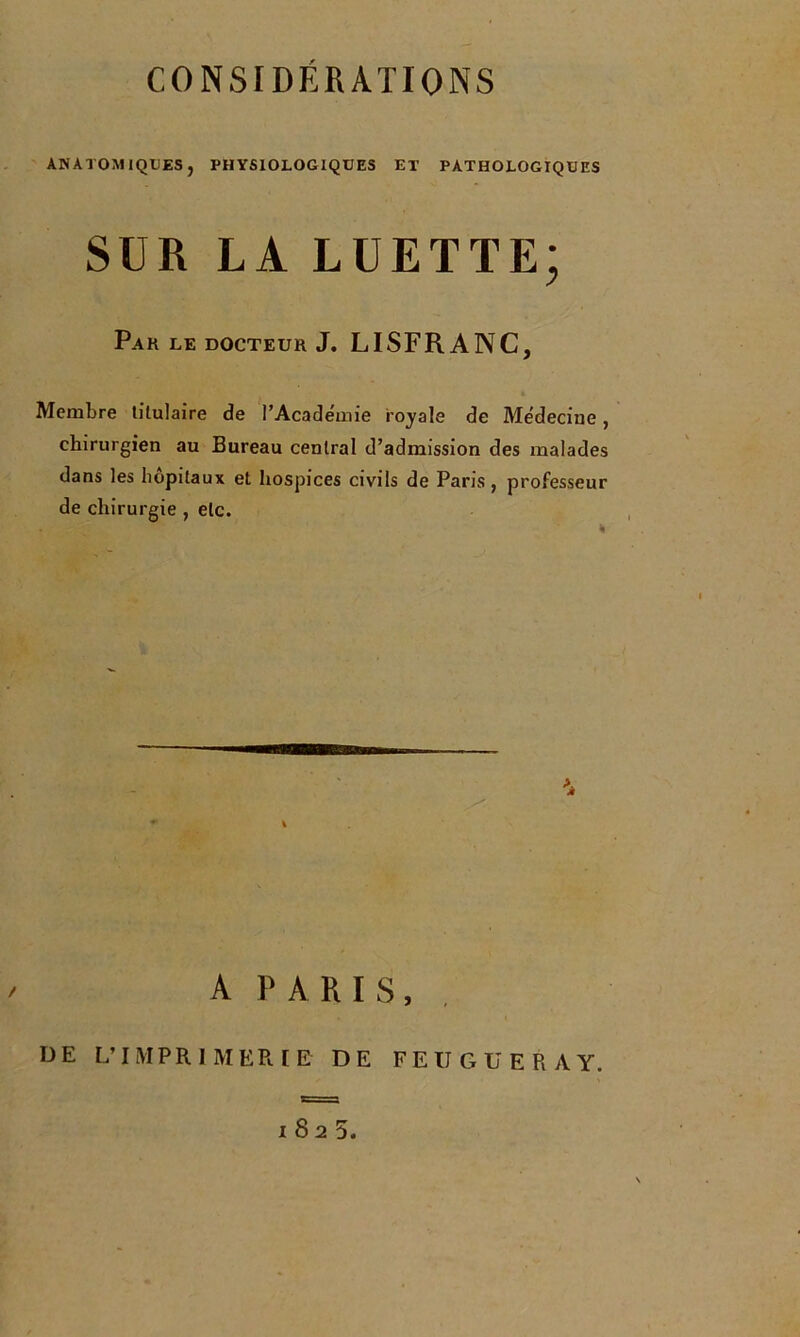 ANATOMIQUES, PHYSIOLOGIQUES ET PATHOLOGIQUES SUR LA LUETTE; Pak le docteur J. LISFRANC, Membre titulaire de l’Académie royale de Médecine, chirurgien au Bureau central d’admission des malades dans les hôpitaux et hospices civils de Paris, professeur de chirurgie , etc. A PARIS, UE L’IMPRIMERIE DE FEÜGUERAY. 1825.