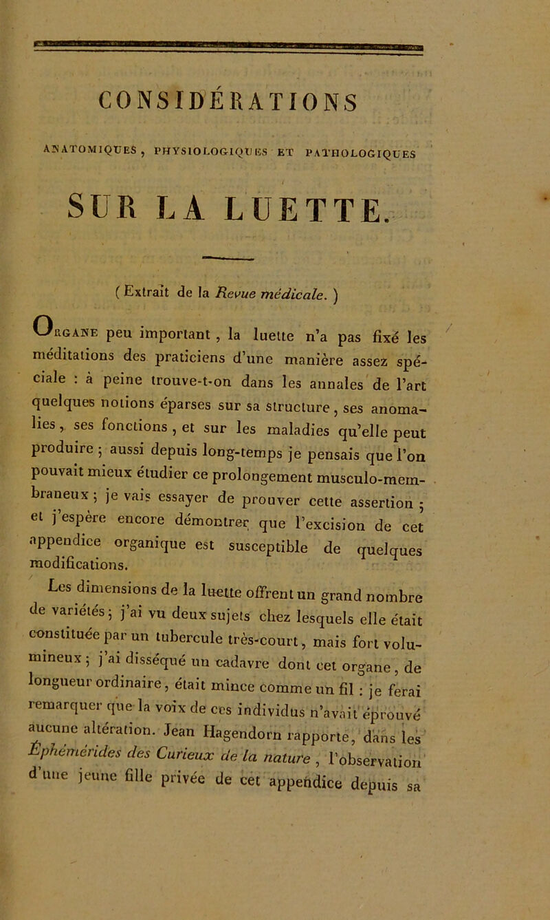 AîiATOMIQCES , PHYSIOLOGIQUES ET PATHOLOGIQUES / SUR LA LUETTE. ( Extrait de la Revue médicale. ) Orgake peu important, la luette n’a pas fixé les méditations des praticiens d’une manière assez spé- ciale : à peine trouve-t-on dans les annales de l’art quelques notions éparses sur sa structure, ses anoma- lies , ses fonctions , et sur les maladies qu’elle peut produire 5 aussi depuis long-temps je pensais que l’on pouvait mieux étudier ce prolongement musculo-mern- braneux ; je vais essayer de prouver cette assertion 5 et j’espère encore démontrer que l’excision de cet appendice organique est susceptible de quelques Les dimensions de la luette offrent un grand nombre de variétés 5 j’ai vu deux sujets chez lesquels elle était constituée par un tubercule très-court, mais fort volu- mineux ; j’ai disséqué im cadavre dont cet organe, de longueur ordinaire, était mince comme un fil : je ferai remarquer que la voix de ccs individus n’avait'éprouvé ^cune alteration. Jean Hagendorn rapporte,'dans les’ Ephémérides des Curieux de là nature , l’observation d’une jeune fille privée de bét appendice depuis sa