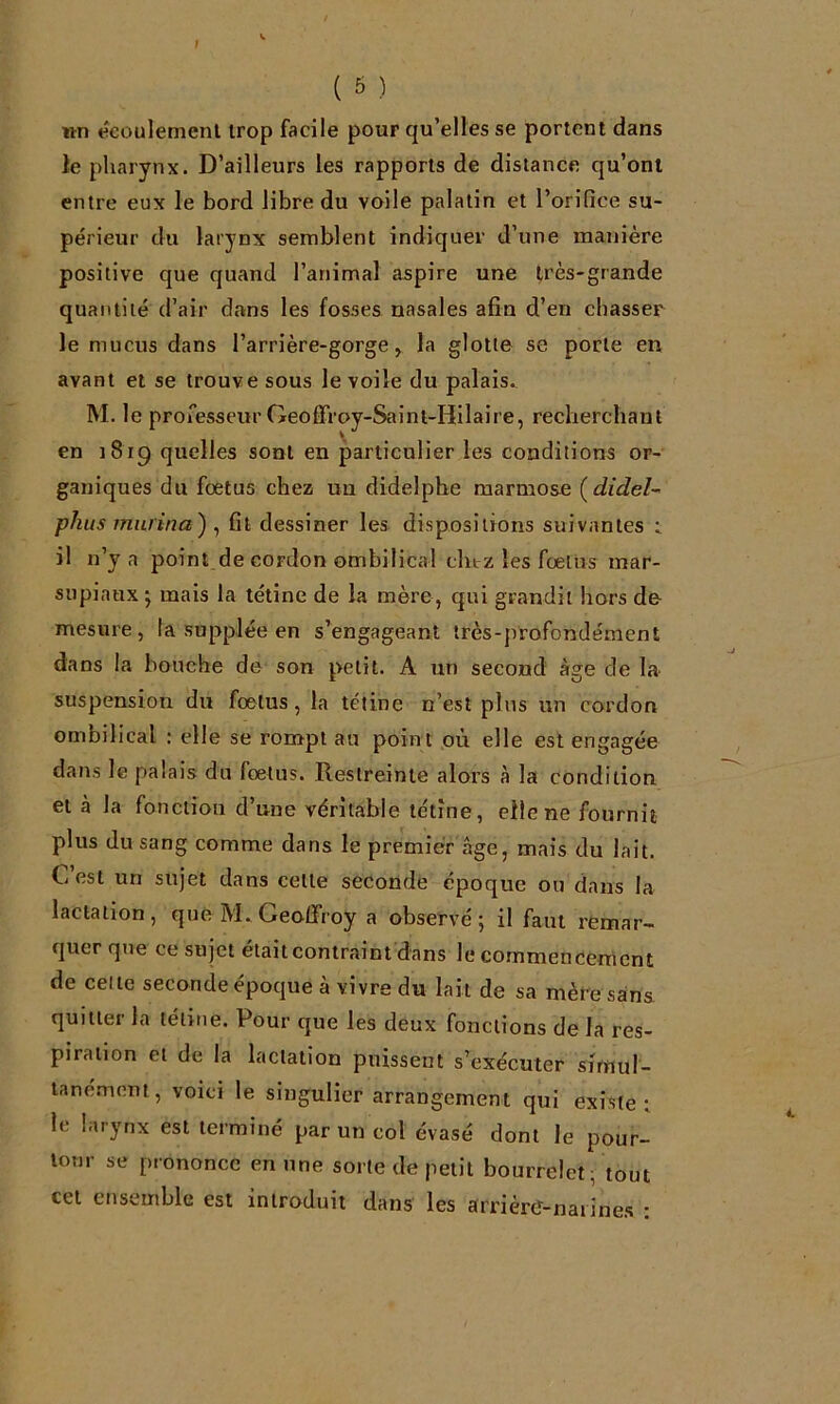 1 ( 6 ) wn écoulement trop facile pour qu’elles se portent dans le pharynx. D’ailleurs les rapports de distance qu’ont entre eux le bord libre du voile palatin et l’oriQce su- périeur du larynx semblent indiquer d’une manière positive que quand l’animal aspire une très-grande quantité d’air dans les fosses nasales afin d’en chasser le mucus dans l’arrière-gorge > la glotte se porte en avant et se trouve sous le voile du palais., M. le professeur Geoffroy-Saint-Hilaire, recherchant en 1819 quelles sont en particulier les conditions or- ganiques du fœtus chez un didelphe marmose {didel~< phus murina) ^ fit dessiner les dispositions suivantes t il n’y a point de cordon ombilical chirz les fœtiis mar- supiaux ■, mais la tétine de la mère, qui grandit hors de mesure, la supplée en s’engageant très-profondément dans la bouche de son petit. A un second âge de la- suspension du foetus, la tétine n’est plus un cordon ombilical : elle se rompt au poin t où elle est engagée dans le palais du fœtus. Restreinte alors à la condition et à la fonction d’une véritable tétine, elle ne fournit plus du sang comme dans le premier âge, mais du lait. C’est un sujet dans celte seconde époque ou dans la lactation, que M.Geoffroy a observé; il faut remar- quer que ce sujet était contraint dans le commencement de celle seconde époque à vivre du lait de sa mère sans quitter la tétine. Pour que les deux fonctions de la res- piration et de la lactation puissent s’exécuter simul- tanément, voici le singulier arrangement qui existe i le larynx est terminé par un col évasé dont le pour- lonr se prononce en une sorte de petit bourrelet, tout cet ensemble est introduit dans les arrièrtf-naiines :