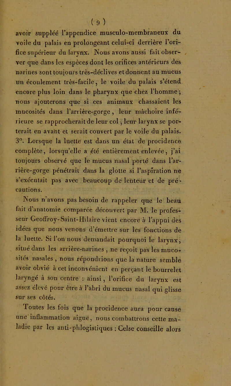 avoir suppléé l’appeudice musculo-membraneux du voile du palais en prolongeant celui-ci derrière l’ori- fice supérieur du larynx. Nous avons aussi fait obser- , ver que dans les espèces dont les orifices antérieurs des narines sont toujours très-déclives et donnent au mucus un écoulement très-facile, le voile du palais s’étend encore plus loin dans le pharynx que chez l’homme ; nous ajouterons que si ces animaux chassaient les mucosités dans l’arrière-gorge , leur mâchoire infé- rieure se rapprocherait de leur col, leur larynx se por- terait en avant et serait couvert par le voile du palais. 3”. Lorsque la luette est dans un état de procidence complète, lorsqu’elle a été entièrement enlevée, j’ai toujours observé que le mucus nasal porté dans l’ar- rière-gorge pénétrait dans la glotte si l’aspiration ne s’exécutait pas avec beaucoup de lenteur et de pré- cautions. Nous n'avons pas besoin de rappeler cfue le beau fait d’anatomie comparée découvert par M. le profes- seur Geoffroy-Saint-Hiiaire vient encore à l’appui des idées que nous venons d’émettre sur les fonctions de la luette. Si l’on nous demandait pourquoi le larynx, situé dans les arrière-narines , ne reçoit pas les muco- sités nasales , nous répondrions que la nature semble avoir obvié à cet inconvénient en perçant le bourrelet laryngé à son centre : ainsi, l’orifice du larynx est assez élevé pour être à l’abri du mucus nasal qui glisse sur ses côtés. foutes les fois que la procidence aura pour cause une inflammation aiguë, nous combattrons cette ma- ladie par les anti-phlogistiques : Celse conseille alors