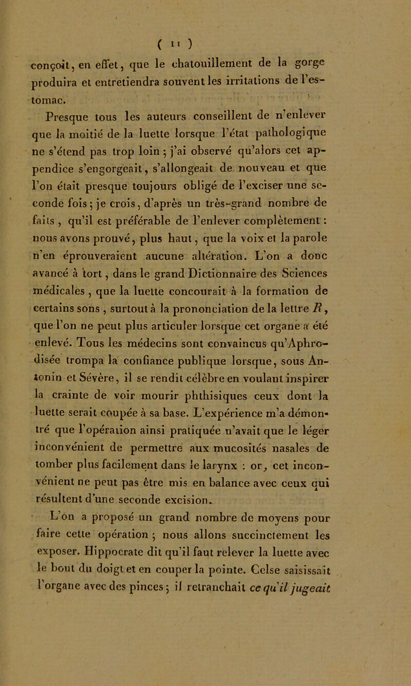 ( »« ) conçoit, en effet, que le chatouillement de la gorge produira et entretiendra souvent les irritations de l’es- tomac. ' Presque tous les auteurs conseillent de n’enlever que la moitié de la luette lorsque l’état pathologique ne s’étend pas trop loin ^ j’ai observé qu’alors cet ap- pendice s’engorgeait, s’allongeait de nouveau et que l’on était presque toujours obligé de l’exciser une se- conde fois; je crois, d’après un très-grand nombre de faits , qu’il est préférable de l’enlever complètement; nous avons prouvé, plus haut, que la voix et la parole n’en éprouveraient aucune altération. L’on a donc avancé à tort, dans le grand Dictionnaire des Sciences médicales , que la luette concourait à la formation de certains sons , surtout à la prononciation de la lettre R, que l’on ne peut plus articuler lorsque cet organe a été enlevé. Tous les médecins sont convaincus qu’Aphro- disée trompa la confiance publique lorsque, sous An- tonio et Sévère, il se rendit célèbre en voulant inspirer la crainte de voir mourir phthisiques ceux dont la luette serait coupée à sa base. L’expérience m’a démon- tré que l’opération ainsi pratiquée n’avait que le léger inconvénient de permettre aux mucosités nasales de tomber plus facilement dans Je larynx ; or, cet incon- vénient ne peut pas être mis en balance avec ceux qui résultent d’une seconde excision. L’on a proposé un grand nombre de moyens pour faire cette opération ; nous allons succinctement les exposer. Hippocrate dit qu’il faut relever la luette avec le bout du doigt et en couper la pointe. Celse saisissait l’organe avec des pinces; il retranchait ce qu'il jugeait