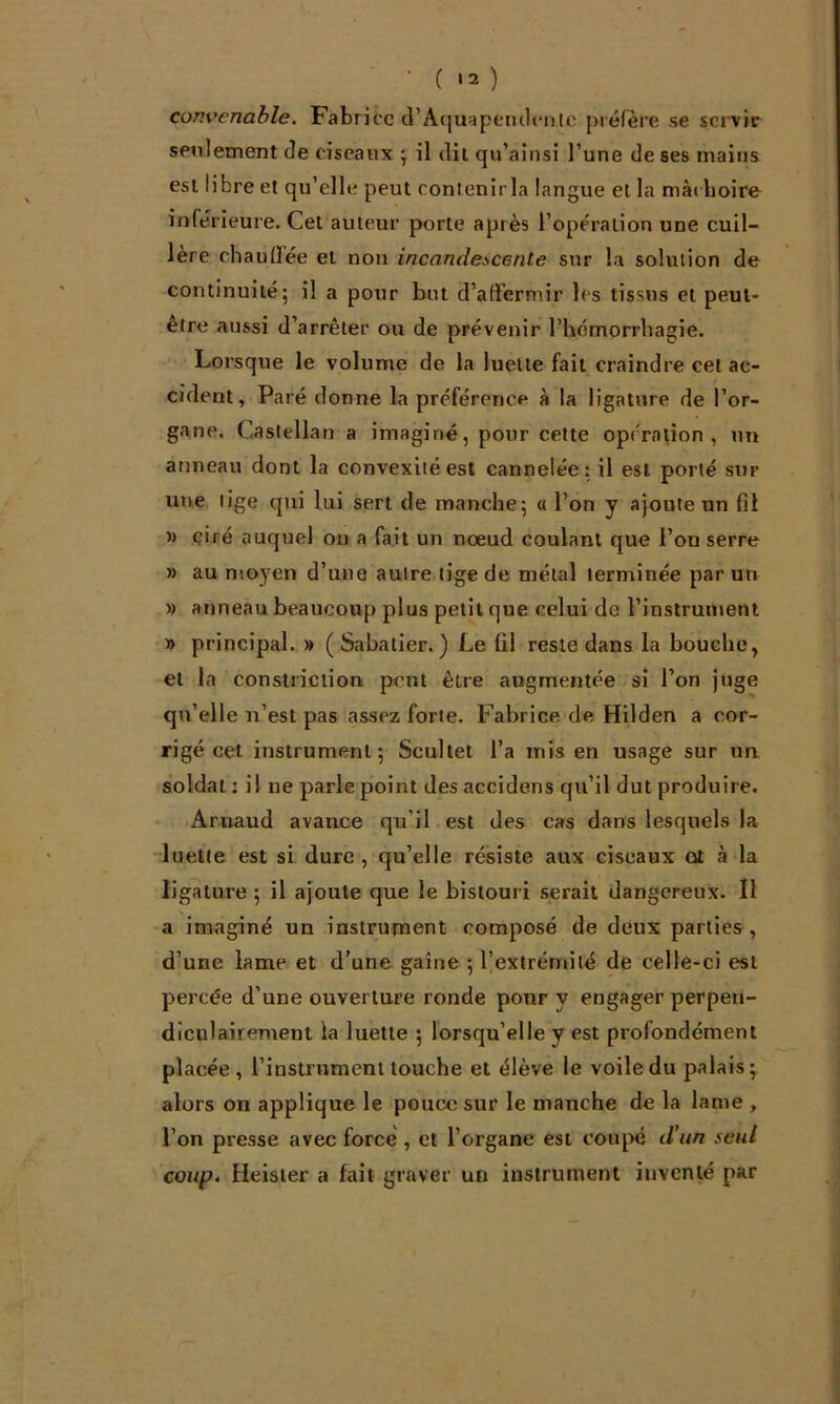 • ( '2 ) convenable. Fabrice d’Aquapemlcnle préfère se servir seulement de ciseaux ^ il dit qu’ainsi l’une de ses mains est libre et qu’elle peut conlenirla langue et la mà( boire inférieure. Cet'auteur porte après l’opération une cuil- lère chaulïée et non incandescente sur la solution de continuité; il a pour but d’affermir les tissus et peut- être aussi d’arrêter ou de prévenir rbemorrhagie. Lorsque le volume de la luette fait craindre cet ac- cident, Paré donne la préférence à la ligature de l’or- gane. Castellan a imaginé, pour cette opération, un anneau dont la convexité est cannelée: il est porté sur une lige qui lui sert de manche; « l’on y ajoute un fit » ciré auquel ou a fait un nœud coulant que l’on serre » au n\oyen d’une auire tige de métal terminée par un » anneau beaucoup plus petit que celui de l’instrument » principal. » (Sabatier.) Le fil reste dans la bouche, et la conslriciion peut être augmentée si l’on juge qu’elle n’est pas assez forte. Fabrice de Hilden a cor- rigé cet instrument; Scultet l’a mis en usage sur un soldat : il ne parle point des accidens qu’il dut produire. Arnaud avance qu’il est des cas dans lesquels la luette est si dure, qu’elle résiste aux ciseaux ot à la ligature ; il ajoute que le bistouri serait dangereux. Il •a imaginé un instrutnent composé de deux parties, d’une lame et d’une gaine ; l’extrémité de celle-ci est percée d’une ouverture ronde pour y engager perpen- diculairement la luette ; lorsqu’elle y est profondément placée , l’instrument touche et élève le voile du palais; alors on applique le pouce sur le manche de la lame , l’on presse avec force', et l’organe est coupé d’un seul coup. Heister a fait graver un instrument inventé par