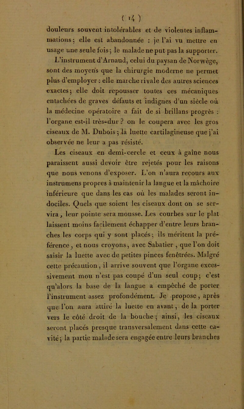 ( î4 ) douleurs souvent intolérables et de violentes inflam- mations ; elle est abandonnée : je l’ai vu mettre en usage une seule fois; le malade ne put pas la supporter. L’instrument d’Arnaud, celui du paysan deNorwège, sont des moyens que la chirurgie moderne ne permet plus d’employer : elle marche rivale des autres sciences exactes; elle doit repousser toutes ces mécaniques entachées de graves défauts et indignes d’un siècle où la médecine opératoire a fait de si brillans progrès ; l’organe est-il très-dur on le coupera avec les gros ciseaux de M. Dubois ;/la luette cartilagineuse que j’ai observée ne leur a pas résisté. Les ciseaux en demi-cercle et ceux à gaine nous paraissent aussi devoir être rejetés pour les raisons que nous venons d’exposer. L’on n’aura reçours aux instrumens propres à maintenir la langue et la mâchoire inférieure que dans les cas où les malades seront in- dociles. Quels que soient les ciseaux dont on se ser- vira, leur pointe sera mousse. Les courbes sur le plat laissent moins facilement échapper d’entre leurs bran- ches les corps qui y sont placés; ils méritent la pré- férence^ et nous croyons, avec Sabatier , que l’on doit saisir la luette avec de petites pinces fenêtrées. Malgré cette précaution, il arrive souvent que l’organe exces- sivement mou n’est pas coupé d’un seul coup; c’est qu’alors la base de la langue a empêché de porter l’instrument assez profondément. Je propose, après que l’on aura attiré la luette en avant, de la porter vers le côté droit de la bouche ; ainsi, les ciseaux seront placés presque transversalement dans cette ca- vité; la partie malade sera engagée entre leurs branches