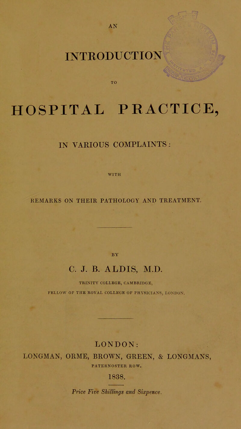 AN INTRODUCTION HOSPITAL PRACTICE, IN VARIOUS COMPLAINTS; WITH REMARKS ON THEIR PATHOLOGY AND TREATMENT. BY C. J. B. ALDIS, M.D. TRINITY COLLEGE, CAMBRIDGE, FELLOW OF THE ROYAL COLLEGE OF PHYSICIANS, LONDON. LONDON: LONGMAN, ORME, BROWN, GREEN, & LONGMANS, PATERNOSTER ROW. 1838. Price Five Shillings and Sixpence.
