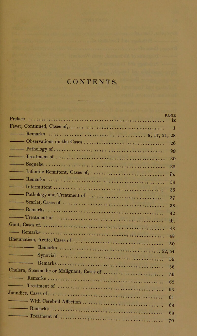 CONTENTS. Preface Fever, Continued, Cases of, Remarks Observations on the Cases Pathology of Treatment of. Sequelae Infantile Remittent, Cases of, Remarks Intermittent Pathology and Treatment of Scarlet, Cases of .. Remarks Treatment of Gout, Cases of, Remarks •••. « v.( Rheumatism, Acute, Cases of Remarks — Synovial Remarks Cholera, Spasmodic or Malignant, Cases of Remarks ■ Treatment of Jaundice, Cases of ■ With Cerebral Affection — —• Remarks — Treatment of PAGE ix 1 8, 17, 21, 28 26 29 30 32 ib. 34 35 37 38 42 ib. 43 ■.. ... * 48 ■ 50 52, 54 55 56 56 62 63 64 68 69 70