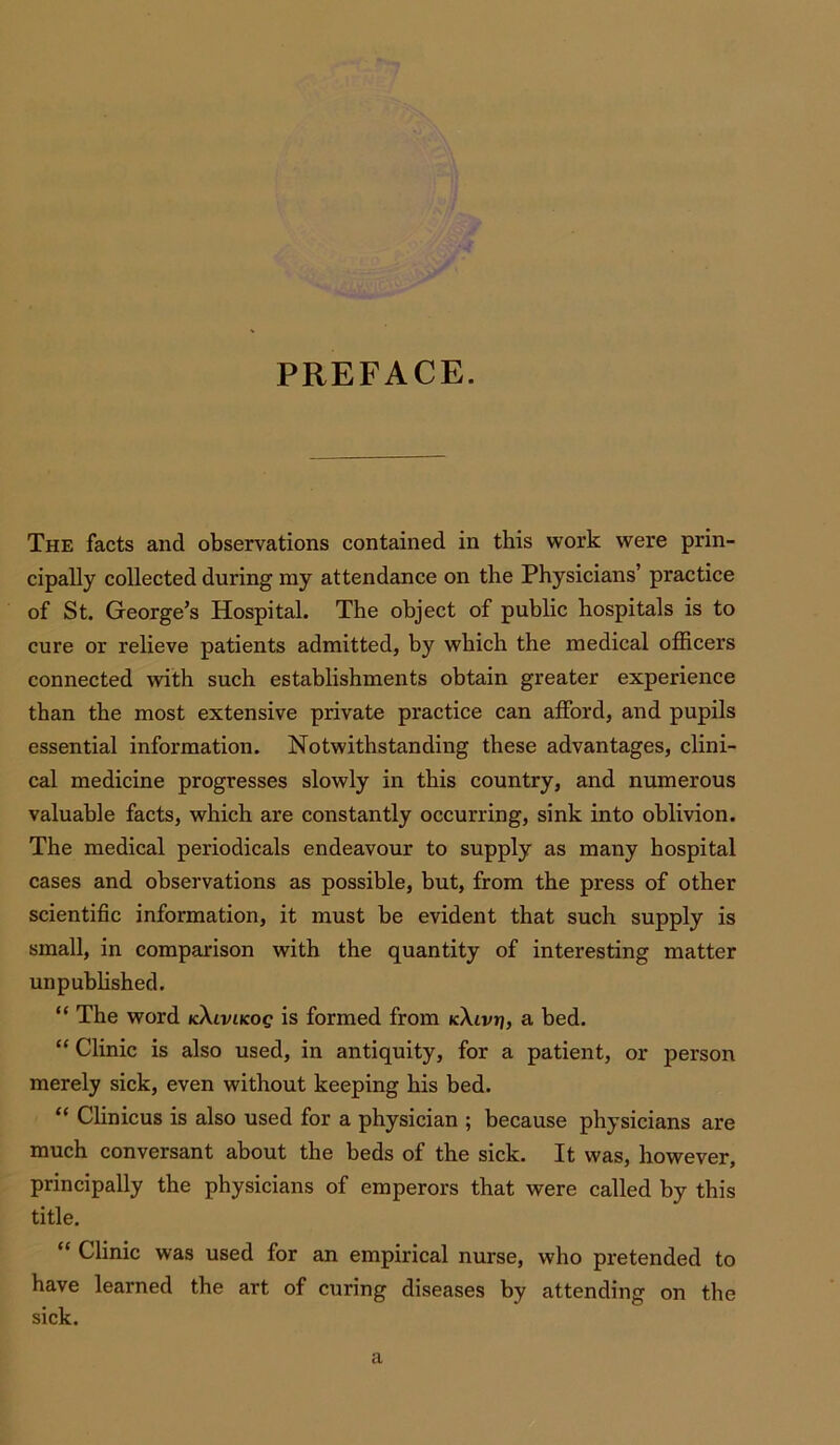 PREFACE. The facts and observations contained in this work were prin- cipally collected during my attendance on the Physicians’ practice of St. George’s Hospital. The object of public hospitals is to cure or relieve patients admitted, by which the medical officers connected with such establishments obtain greater experience than the most extensive private practice can afford, and pupils essential information. Notwithstanding these advantages, clini- cal medicine progresses slowly in this country, and numerous valuable facts, which are constantly occurring, sink into oblivion. The medical periodicals endeavour to supply as many hospital cases and observations as possible, but, from the press of other scientific information, it must be evident that such supply is small, in comparison with the quantity of interesting matter unpublished. “ The word icXiviicog is formed from kXivn, a bed. “ Clinic is also used, in antiquity, for a patient, or person merely sick, even without keeping his bed. “ Clinicus is also used for a physician ; because physicians are much conversant about the beds of the sick. It was, however, principally the physicians of emperors that were called by this title. “ Clinic was used for an empirical nurse, who pretended to have learned the art of curing diseases by attending on the sick.