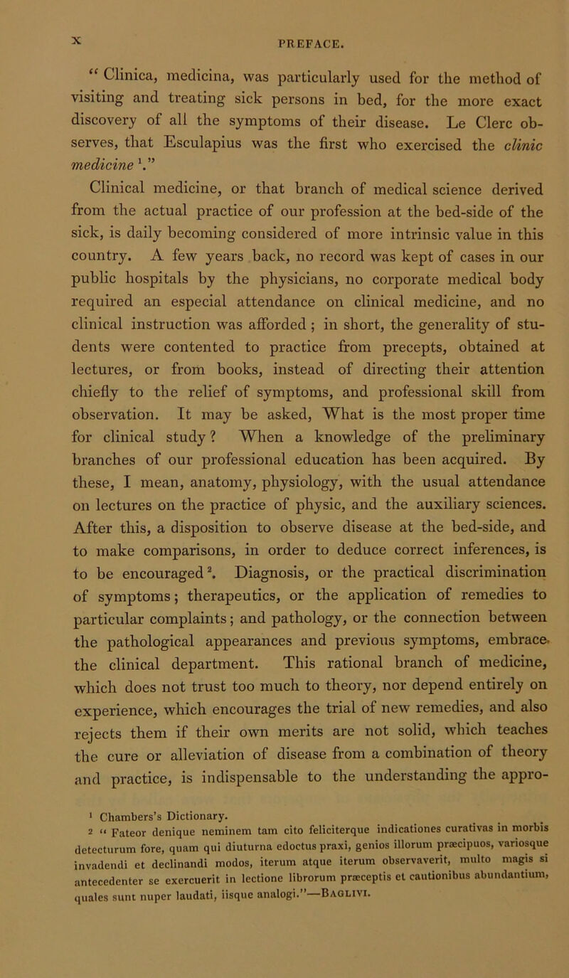 “ Clinica, medicina, was particularly used for the method of visiting and treating sick persons in bed, for the more exact discovery of all the symptoms of their disease. Le Clerc ob- serves, that Esculapius was the first who exercised the clinic medicine Clinical medicine, or that branch of medical science derived from the actual practice of our profession at the bed-side of the sick, is daily becoming considered of more intrinsic value in this country. A few years back, no record was kept of cases in our public hospitals by the physicians, no corporate medical body required an especial attendance on clinical medicine, and no clinical instruction was afforded ; in short, the generality of stu- dents were contented to practice from precepts, obtained at lectures, or from books, instead of directing their attention chiefly to the relief of symptoms, and professional skill from observation. It may be asked, What is the most proper time for clinical study ? When a knowledge of the preliminary branches of our professional education has been acquired. By these, I mean, anatomy, physiology, with the usual attendance on lectures on the practice of physic, and the auxiliary sciences. After this, a disposition to observe disease at the bed-side, and to make comparisons, in order to deduce correct inferences, is to be encouraged1 2. Diagnosis, or the practical discrimination of symptoms; therapeutics, or the application of remedies to particular complaints; and pathology, or the connection between the pathological appearances and previous symptoms, embrace, the clinical department. This rational branch of medicine, which does not trust too much to theory, nor depend entirely on experience, which encourages the trial of new remedies, and also rejects them if their own merits are not solid, which teaches the cure or alleviation of disease from a combination of theory and practice, is indispensable to the understanding the appro- 1 Chambers’s Dictionary. 2 “ Fateor denique neminem tam cito feliciterque indicationes curativas in morbis detecturum fore, quam qtii diuturna edoctus praxi, genios illorum praecipuos, variosque invadendi et declinandi modos, iterum atque iterum observavent, multo magis si antecedenter se exercuerit in lectione librorum praiceptis et cautionibus abundantium, quales sunt nuper laudati, iisque analogi.”—Baglivi.