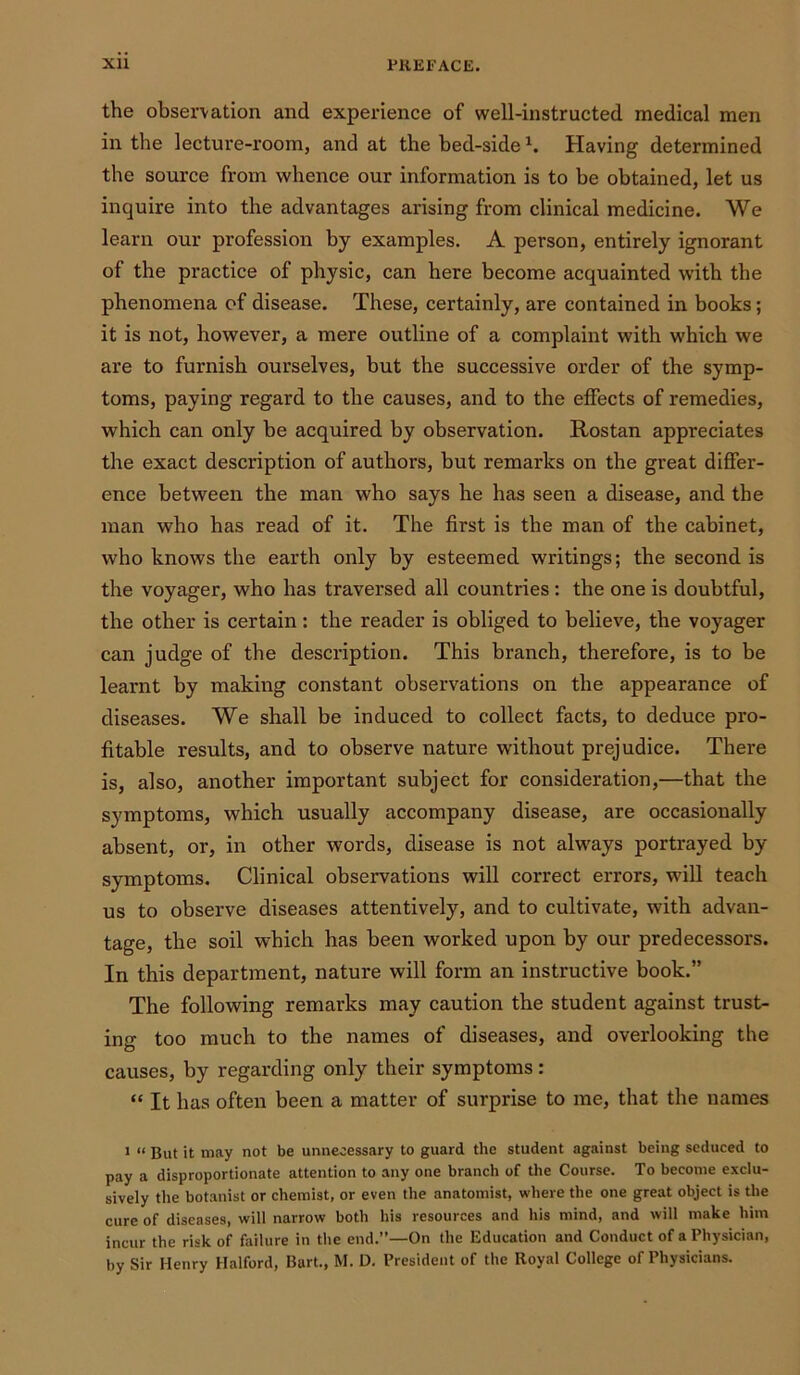 the observation and experience of well-instructed medical men in the lecture-room, and at the bed-side h Having determined the source from whence our information is to be obtained, let us inquire into the advantages arising from clinical medicine. We learn our profession by examples. A person, entirely ignorant of the practice of physic, can here become acquainted with the phenomena of disease. These, certainly, are contained in books; it is not, however, a mere outline of a complaint with which we are to furnish ourselves, but the successive order of the symp- toms, paying regard to the causes, and to the effects of remedies, which can only be acquired by observation. Rostan appreciates the exact description of authors, but remarks on the great differ- ence between the man who says he has seen a disease, and the man who has read of it. The first is the man of the cabinet, who knows the earth only by esteemed writings; the second is the voyager, who has traversed all countries : the one is doubtful, the other is certain: the reader is obliged to believe, the voyager can judge of the description. This branch, therefore, is to be learnt by making constant observations on the appearance of diseases. We shall be induced to collect facts, to deduce pro- fitable results, and to observe nature without prejudice. There is, also, another important subject for consideration,—that the symptoms, which usually accompany disease, are occasionally absent, or, in other words, disease is not always portrayed by symptoms. Clinical observations will correct errors, will teach us to observe diseases attentively, and to cultivate, with advan- tage, the soil which has been worked upon by our predecessors. In this department, nature will form an instructive book.” The following remarks may caution the student against trust- ing too much to the names of diseases, and overlooking the causes, by regarding only their symptoms: “ It has often been a matter of surprise to me, that the names 1 “ But it may not be unnecessary to guard the student against being seduced to pay a disproportionate attention to any one branch of the Course. To become exclu- sively the botanist or chemist, or even the anatomist, where the one great object is the cure of diseases, will narrow both his resources and his mind, and will make him incur the risk of failure in the end.”—On the Education and Conduct of a Physician, by Sir Henry Halford, Bart., M. D. President of the Royal College of Physicians.