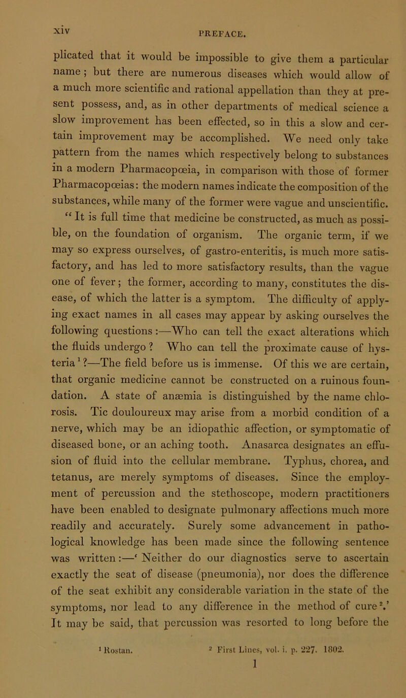 plicated that it would be impossible to give them a particular name ; but there are numerous diseases which would allow of a much moie scientific and rational appellation than they at pre- sent possess, and, as in other departments of medical science a slow improvement has been effected, so in this a slow and cer- tain improvement may be accomplished. We need only take pattern from the names which respectively belong to substances in a modern Pharmacopoeia, in comparison with those of former Pharmacopoeias: the modern names indicate the composition of the substances, while many of the former were vague and unscientific. “ It is full time that medicine be constructed, as much as possi- ble, on the foundation of organism. The organic term, if we may so express ourselves, of gastro-enteritis, is much more satis- factory, and has led to more satisfactory results, than the vague one of lever; the former, according to many, constitutes the dis- ease, of which the latter is a symptom. The difficulty of apply- ing exact names in all cases may appear by asking ourselves the following questions :—Who can tell the exact alterations which the fluids undergo ? Who can tell the proximate cause of hys- teria 1 ?—The field before us is immense. Of this we are certain, that organic medicine cannot be constructed on a ruinous foun- dation. A state of anaemia is distinguished by the name chlo- rosis. Tic douloureux may arise from a morbid condition of a nerve, which may be an idiopathic affection, or symptomatic of diseased bone, or an aching tooth. Anasarca designates an effu- sion of fluid into the cellular membrane. Typhus, chorea, and tetanus, are merely symptoms of diseases. Since the employ- ment of percussion and the stethoscope, modern practitioners have been enabled to designate pulmonary affections much more readily and accurately. Surely some advancement in patho- logical knowledge has been made since the following sentence was written:—* Neither do our diagnostics serve to ascertain exactly the seat of disease (pneumonia), nor does the difference of the seat exhibit any considerable variation in the state of the symptoms, nor lead to any difference in the method of cure V It may be said, that percussion was resorted to long before the 1 First Lines, vol. i. p. 227- 1802. 1 1 Rostan.