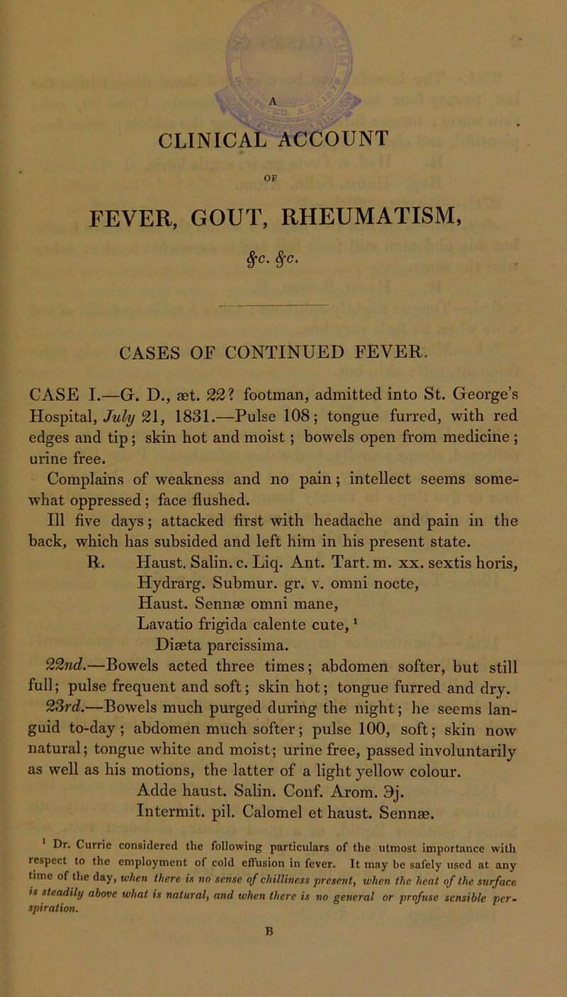 A CLINICAL ACCOUNT FEVER, GOUT, RHEUMATISM, %c. %c. CASES OF CONTINUED FEVER. CASE I.—G. D., aet. 22? footman, admitted into St. George’s Hospital, July 21, 1831.—Pulse 108; tongue furred, with red edges and tip; skin hot and moist; bowels open from medicine ; urine free. Complains of weakness and no pain; intellect seems some- what oppressed; face flushed. Ill five days; attacked first with headache and pain in the back, which has subsided and left him in his present state. R. Haust. Salin. c. Liq. Ant. Tart. m. xx. sextis horis, Hydrarg. Submur. gr. v. omni nocte, Haust. Sennae omni mane, Lavatio frigida calente cute,1 Diaeta parcissima. 22nd.—Bowels acted three times; abdomen softer, but still full; pulse frequent and soft; skin hot; tongue furred and dry. 23rd;—Bowels much purged during the night; he seems lan- guid to-day; abdomen much softer; pulse 100, soft; skin now natural; tongue white and moist; urine free, passed involuntarily as well as his motions, the latter of a light yellow colour. Adde haust. Salin. Conf. Arom. 9j. Intermit, pil. Calomel et haust. Sennae. 1 Dr. Currie considered the following particulars of the utmost importance with respect to the employment of cold effusion in fever. It may be safely used at any time of the day, when there is no sense of chilliness present, when the heat of the surface is steadily above what is natural, and when there is no general or profuse sensible per- spiration. B