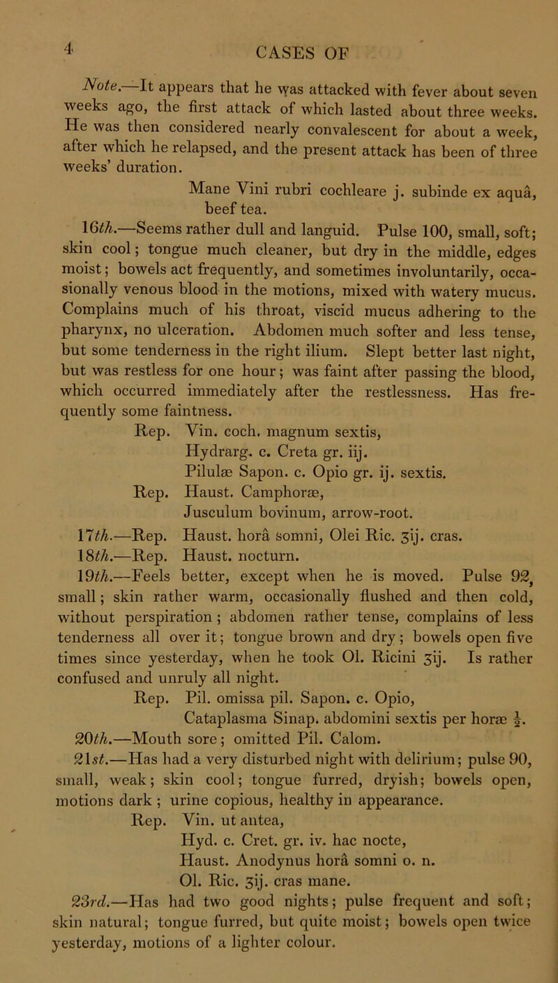 Note. It appears that he was attacked with fever about seven weeks ago, the first attack of which lasted about three weeks. He was then considered nearly convalescent for about a week, after which he relapsed, and the present attack has been of three weeks’ duration. Mane Vini rubri cochleare j. subinde ex aqua, beef tea. 16^.—Seems rather dull and languid. Pulse 100, small, soft; skin cool; tongue much cleaner, but dry in the middle, edges moist; bowels act frequently, and sometimes involuntarily, occa- sionally venous blood in the motions, mixed with watery mucus. Complains much of his throat, viscid mucus adhering to the pharynx, no ulceration. Abdomen much softer and less tense, but some tenderness in the right ilium. Slept better last night, but was restless for one hour; was faint after passing the blood, which occurred immediately after the restlessness. Has fre- quently some faintness. Rep. Yin. coch. magnum sextis, Hydrarg. c. Creta gr. iij. Pilulas Sapon. c. Opio gr. ij. sextis. Rep. Haust. Camphorae, Jusculum bovinum, arrow-root. 17th.—Rep. Haust. bora somni, Olei Ric. 3ij. eras. 18^/j.—Rep. Haust. nocturn. 19th.—Feels better, except when he is moved. Pulse 92, small; skin rather warm, occasionally flushed and then cold, without perspiration ; abdomen rather tense, complains of less tenderness all over it; tongue brown and dry; bowels open five times since yesterday, when he took 01. Ricini 31J. Is rather confused and unruly all night. Rep. Pil. omissa pil. Sapon. c. Opio, Cataplasma Sinap. abdomini sextis per boras 5. 2C)th.—Mouth sore ; omitted Pil. Calom. 21 st.—Has had a very disturbed night with delirium; pulse 90, small, weak; skin cool; tongue furred, dryish; bowels open, motions dark ; urine copious, healthy in appearance. Rep. Vin. ut antea, Hyd. c. Cret. gr. iv. hac nocte, Haust. Anodynus hora somni o. n. 01. Ric. 3ij. eras mane. 23rd.—Has had two good nights; pulse frequent and soft; skin natural; tongue furred, but quite moist; bowels open twice yesterday, motions of a lighter colour.