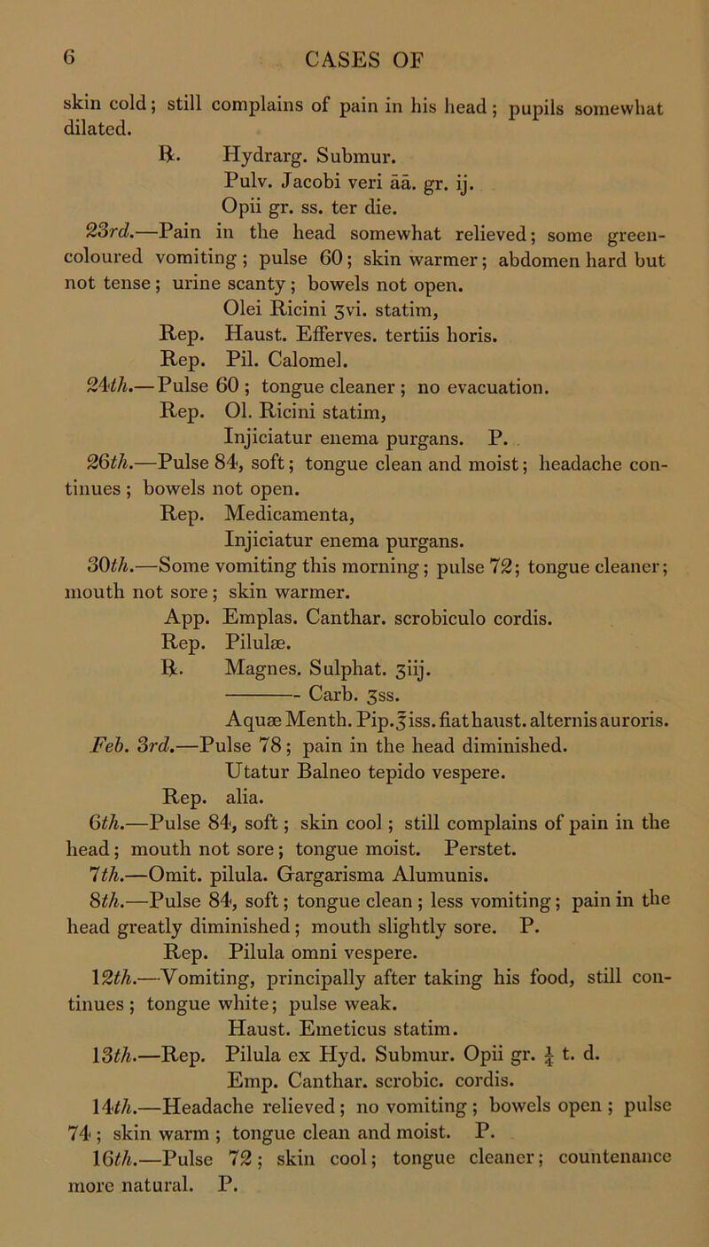 skin cold; still complains of pain in his head; pupils somewhat dilated. ft- Hydrarg. Submur. Pulv. Jacobi veri aa. gr. ij. Opii gr. ss. ter die. 23rd.—Pain in the head somewhat relieved; some green- coloured vomiting ; pulse 60; skin warmer; abdomen hard but not tense ; urine scanty ; bowels not open. Olei Ricini 3vi. statim, Rep. Haust. Efferves. tertiis horis. Rep. Pil. Calomel. 24ill.— Pulse 60 ; tongue cleaner ; no evacuation. Rep. 01. Ricini statim, Injiciatur enema purgans. P. 26th.—Pulse 84, soft; tongue clean and moist; headache con- tinues ; bowels not open. Rep. Medicamenta, Injiciatur enema purgans. 30th.—Some vomiting this morning; pulse 72; tongue cleaner; mouth not sore ; skin warmer. App. Emplas. Canthar. scrobiculo cordis. Rep. Pilulse. ft. Magnes. Sulphat. 3iij. Carb. 3ss. Aquae Menth. Pip.jiss.fiathaust.alternisauroris. Feb. 3rd.—Pulse 78; pain in the head diminished. Utatur Balneo tepido vespere. Rep. alia. 6th.—Pulse 84, soft; skin cool ; still complains of pain in the head ; mouth not sore ; tongue moist. Perstet. 7th.—Omit, pilula. Gargarisma Alumunis. 8th.—Pulse 84, soft; tongue clean ; less vomiting; pain in the head greatly diminished ; mouth slightly sore. P. Rep. Pilula omni vespere. 12th.—Vomiting, principally after taking his food, still con- tinues; tongue white; pulse weak. Haust. Emeticus statim. 13th.—Rep. Pilula ex Hyd. Submur. Opii gr. a t. d. Emp. Canthar. scrobic. cordis. 14th.—Headache relieved ; no vomiting ; bowels open ; pulse 74 ; skin warm ; tongue clean and moist. P. 16th.—Pulse 72; skin cool; tongue cleaner; countenance more natural. P.