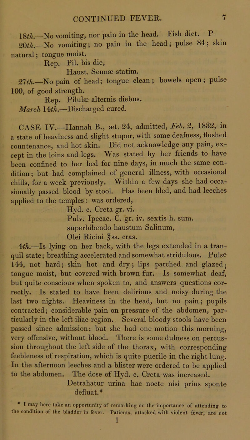 18f/t.—No vomiting, nor pain in the head. Fish diet. P 20th. No vomiting; no pain in the head; pulse 84; skin natural; tongue moist. Rep. Pil. bis die, Haust. Senna) statim. 27 th.—No pain of head; tongue clean; bowels open; pulse 100, of good strength. Rep. Pilulae alternis diebus. March 14th.—Discharged cured. CASE IV.—Hannah B., set. 24, admitted, Feb. 2, 1832, in a state of heaviness and slight stupor, with some deafness, flushed countenance, and hot skin. Did not acknowledge any pain, ex- cept in the loins and legs. Was stated by her friends to have been confined to her bed for nine days, in much the same con- dition ; but had complained of general illness, with occasional chills, for a week previously. Within a few days she had occa- sionally passed blood by stool. Has been bled, and had leeches applied to the temples : was ordered, Hyd. c. Creta gr. vi. Pulv. Ipecac. C. gr. iv. sextis h. sum. superbibendo haustum Salinum, Olei Ricini |ss. eras. 4th.—Is lying on her back, with the legs extended in a tran- quil state; breathing accelerated and somewhat stridulous. Pulse 144, not hard; skin hot and dry; lips parched and glazed; tongue moist, but covered with brown fur. Is somewhat deaf, but quite conscious when spoken to, and answers questions cor- rectly. Is stated to have been delirious and noisy during the last two nights. Heaviness in the head, but no pain; pupils contracted; considerable pain on pressure of the abdomen, par- ticularly in the left iliac region. Several bloody stools have been passed since admission; but she had one motion this morning, very offensive, without blood. There is some dulness on percus- sion throughout the left side of the thorax, with corresponding feebleness of respiration, which is quite puerile in the right lung. In the afternoon leeches and a blister were ordered to be applied to the abdomen. The dose of Hyd. c. Creta was increased. Detrahatur urina hac nocte nisi prius sponte defluat.* * I may here take an opportunity of remarking on the importance of attending to the condition of the bladder in fever. Patients, attacked with violent fever, are not 1